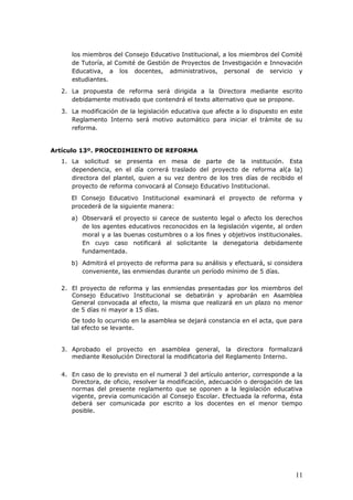 los miembros del Consejo Educativo Institucional, a los miembros del Comité
de Tutoría, al Comité de Gestión de Proyectos de Investigación e Innovación
Educativa, a los docentes, administrativos, personal de servicio y
estudiantes.
2. La propuesta de reforma será dirigida a la Directora mediante escrito
debidamente motivado que contendrá el texto alternativo que se propone.
3. La modificación de la legislación educativa que afecte a lo dispuesto en este
Reglamento Interno será motivo automático para iniciar el trámite de su
reforma.
Artículo 13º. PROCEDIMIENTO DE REFORMA
1. La solicitud se presenta en mesa de parte de la institución. Esta
dependencia, en el día correrá traslado del proyecto de reforma al(a la)
directora del plantel, quien a su vez dentro de los tres días de recibido el
proyecto de reforma convocará al Consejo Educativo Institucional.
El Consejo Educativo Institucional examinará el proyecto de reforma y
procederá de la siguiente manera:
a) Observará el proyecto si carece de sustento legal o afecto los derechos
de los agentes educativos reconocidos en la legislación vigente, al orden
moral y a las buenas costumbres o a los fines y objetivos institucionales.
En cuyo caso notificará al solicitante la denegatoria debidamente
fundamentada.
b) Admitirá el proyecto de reforma para su análisis y efectuará, si considera
conveniente, las enmiendas durante un período mínimo de 5 días.
2. El proyecto de reforma y las enmiendas presentadas por los miembros del
Consejo Educativo Institucional se debatirán y aprobarán en Asamblea
General convocada al efecto, la misma que realizará en un plazo no menor
de 5 días ni mayor a 15 días.
De todo lo ocurrido en la asamblea se dejará constancia en el acta, que para
tal efecto se levante.
3. Aprobado el proyecto en asamblea general, la directora formalizará
mediante Resolución Directoral la modificatoria del Reglamento Interno.
4. En caso de lo previsto en el numeral 3 del artículo anterior, corresponde a la
Directora, de oficio, resolver la modificación, adecuación o derogación de las
normas del presente reglamento que se oponen a la legislación educativa
vigente, previa comunicación al Consejo Escolar. Efectuada la reforma, ésta
deberá ser comunicada por escrito a los docentes en el menor tiempo
posible.
11
 