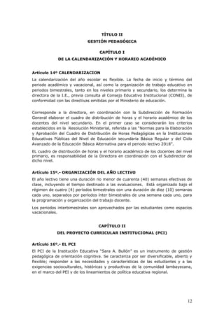 TÍTULO II
GESTIÓN PEDAGÓGICA
CAPÍTULO I
DE LA CALENDARIZACIÓN Y HORARIO ACADÉMICO
Artículo 14º CALENDARIZACION
La calendarización del año escolar es flexible. La fecha de inicio y término del
periodo académico y vacacional, así como la organización de trabajo educativo en
periodos bimestrales, tanto en los niveles primario y secundario, los determina la
directora de la I.E., previa consulta al Consejo Educativo Institucional (CONEI), de
conformidad con las directivas emitidas por el Ministerio de educación.
Corresponde a la directora, en coordinación con la Subdirección de Formación
General elaborar el cuadro de distribución de horas y el horario académico de los
docentes del nivel secundario. En el primer caso se considerarán los criterios
establecidos en la Resolución Ministerial, referida a las “Normas para la Elaboración
y Aprobación del Cuadro de Distribución de Horas Pedagógicas en la Instituciones
Educativas Públicas del Nivel de Educación secundaria Básica Regular y del Ciclo
Avanzado de la Educación Básica Alternativa para el periodo lectivo 2018”.
EL cuadro de distribución de horas y el horario académico de los docentes del nivel
primario, es responsabilidad de la Directora en coordinación con el Subdirector de
dicho nivel.
Artículo 15º.- ORGANIZACIÓN DEL AÑO LECTIVO
El año lectivo tiene una duración no menor de cuarenta (40) semanas efectivas de
clase, incluyendo el tiempo destinado a las evaluaciones. Está organizado bajo el
régimen de cuatro (4) períodos bimestrales con una duración de diez (10) semanas
cada uno, separados por períodos ínter bimestrales de una semana cada uno, para
la programación y organización del trabajo docente.
Los periodos interbimestrales son aprovechados por las estudiantes como espacios
vacacionales.
CAPÍTULO II
DEL PROYECTO CURRICULAR INSTITUCIONAL (PCI)
Artículo 16º.- EL PCI
El PCI de la Institución Educativa “Sara A. Bullón” es un instrumento de gestión
pedagógica de orientación cognitiva. Se caracteriza por ser diversificable, abierto y
flexible; responder a las necesidades y características de las estudiantes y a las
exigencias socioculturales, históricas y productivas de la comunidad lambayecana,
en el marco del PEI y de los lineamientos de política educativa regional.
12
 