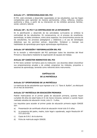 Artículo 17º.- INTENCIONALIDAD DEL PCI
El PCI. está orientado a desarrollar capacidades en las estudiantes, que las hagan
competentes para aprender de manera permanente, crítica, reflexiva, creativa,
autónoma y ética, a partir de su interacción en los ámbitos personal, familiar,
social, cultural y laboral.
Artículo 18º.- EL PCI Y LA CENTRALIDAD DE LA ESTUDIANTE
En la planificación y desarrollo de las actividades curriculares se enfatiza la
centralidad de las estudiantes. En consecuencia, en el proceso de enseñanza-
aprendizaje, se debe considerar, entre otros aspectos: los conocimientos previos de
las estudiantes, los procesos pedagógicos y didácticos y el uso de estrategias
didácticas que les permitan activar, desarrollar, fortalecer y manejar sus
habilidades de aprendizaje para lograr aprendizajes significativos.
Artículo 19º REVISIÓN Y REFORMULACIÓN DEL PCI
En la revisión y reformulación del PCI participan todos los docentes del Nivel
Primario y Secundario mediante la organización de equipos de trabajo.
Artículo 20º CARÁCTER NORMATIVO DEL PCI
El PCI tiene carácter normativo para la institución. Los docentes deben diversificar
sus programaciones anuales y de unidad, programar los módulos, proyectos o
sesiones de aprendizaje, teniendo como referente dicho instrumento.
CAPÍTULO III
DE LA MATRÍCULA
Artículo 21º OPORTUNIDAD DE LA MATRÍCULA
La matrícula de las estudiantes que ingresan a la I. E. “Sara A. Bullón”, se efectuará
en el mes de diciembre.
Artículo 22º MATRÍCULA EN EDUCACIÓN PRIMARIA
Podrán matricularse en el primer grado de educación primaria, quienes hayan
cumplido 06 años de edad hasta el 31 de marzo inclusive, siempre y cuando hayan
realizado estudios de educación inicial, ciclo II - 5 años.
Los requisitos para acceder al primer grado de educación primaria según SIAGIE
son:
a) Presentación de certificado oficial de educación inicial ciclo II-5 años.
b) La presencia del padre, madre, tutor legal o apoderado, según Resolución N°
572-2015-ED.
c) Copia de D.N.I. de la alumna.
d) Ficha de matricula según SIAGIE.
13
 