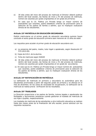 e) 30 días antes del inicio del proceso de matricula el Director deberá publicar
dentro del local escolar, las fechas de inicio y fin del proceso de matrícula,
número de vacantes por grado (ingresantes al 1er grado de primaria)
f) En caso que la I.E. Pública y/o Privada tenga un mayor número de
postulantes que vacantes, podrá establecer criterios de priorización para la
selección de los padres de familia a admitir, que no impliquen evaluación
directa de los estudiantes.
Artículo 23º MATRÍCULA EN EDUCACIÓN SECUNDARIA
Podrán matricularse en el primer grado de educación secundaria quienes hayan
concluido el sexto grado de educación primaria sean menores de 15 años de edad.
Los requisitos para acceder al primer grado de educación secundaria son:
a) La presencia del padre, madre, tutor legal o apoderado, según Resolución N°
572-2015-ED.
b) Copia de D.N.I. de la alumna.
c) Ficha de matricula según SIAGIE
d) 30 días antes del inicio del proceso de matricula el Director deberá publicar
dentro del local escolar, las fechas de inicio y fin del proceso de matrícula,
número de vacantes por grado (ingresantes al 1er grado de secundaria).
e) En caso que la I.E. Pública y/o Privada tenga un mayor número de postulantes
que vacantes, podrá establecer criterios de priorización para la selección de
los padres de familia a admitir, que no impliquen evaluación directa de los
estudiantes.
Artículo 24º RATIFICACIÓN DE MATRÍCULA
La ratificación de matrícula en primaria y secundaria es automática para las
estudiantes promovidas a partir del segundo grado de primaria y se efectúa en el
mes de diciembre. En los casos de necesidad de recuperación, la ratificación de la
matrícula se realiza previa verificación de los resultados.
Artículo 25º TRASLADOS
La Dirección proporciona a los padres de familia, tutores legales o apoderados las
facilidades y documentos necesarios cuando gestionan el traslado de matrícula de
sus hijas o pupilas, respectivamente.
Los traslados de matrícula de las estudiantes a otra institución educativa se realizan
hasta dos meses antes de la finalización del año escolar, previa solicitud con los
requisitos necesarios.
14
 