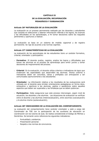 CAPÍTULO IV
DE LA EVALUACIÓN, RECUPERACIÓN
PEDAGÓGICA Y SUBSANACIÓN
Artículo 26º NATURALEZA DE LA EVALUACIÓN
La evaluación es un proceso permanente realizado por los docentes y estudiantes
que consiste en seleccionar y obtener información referida a los logros, los avances
y las dificultades en los aprendizajes, a fin tomar decisiones sobre los reajustes
pertinentes y oportunos a realizar.
La evaluación se basa en un sistema de medida vigesimal y de registro
permanente. Se rige de acuerdo a las normas vigentes.
Artículo 27º CARACTERÍSTICAS DE LA EVALUACIÓN
La evaluación de los aprendizajes de las estudiantes tiene un carácter formativo,
criterial, orientador y participativo:
- Formativo: El docente evalúa, registra, analiza los logros y dificultades que
tienen las alumnas en el proceso de aprendizaje para emitir juicios y tomar
decisiones de mejoramiento del proceso.
- Criterial: En la evaluación, el docente utiliza criterios e indicadores de logro que
evidencian las capacidades que desarrollan las alumnas. Dichos criterios e
indicadores deber ser concretos, claros y prefijados con anticipación y ser
comunicados oportunamente a las estudiantes
- Orientador: La información relativa a los resultados de las evaluaciones será
utilizada por el docente para brindar orientaciones pedagógicas en forma clara,
exhaustiva y oportuna a las alumnas, padres o apoderaros sobre aquellos
aspectos que deben ser superados y las fortalezas que se deben potenciar.
- Participativo: Debe asegurarse que este proceso intervengan, según nivel de
actuación, los docentes y las alumnas. Las situaciones de evaluación se verifican
entre el docente y las alumnas (heteroevaluación), entre alumnas (coevaluación)
y la alumna misma (autoevaluación).
Artículo 28º INDICADORES DE LA EVALUACIÓN DEL COMPORTAMIENTO.
La evaluación del comportamiento tiene carácter orientador y está a cargo del
Coordinador de TOE con la participación de los auxiliares de educación en
coordinación con los tutores de aula. Se realiza considerando el Código de Méritos y
Deméritos. Se tomarán como referencia los siguientes indicadores:
- Puntualidad y asistencia.
- Presentación personal.
- Respeto a las normas de convivencia.
15
 