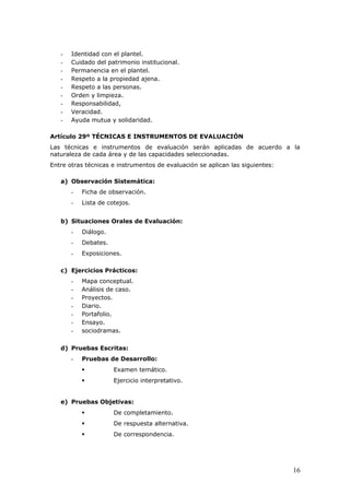 - Identidad con el plantel.
- Cuidado del patrimonio institucional.
- Permanencia en el plantel.
- Respeto a la propiedad ajena.
- Respeto a las personas.
- Orden y limpieza.
- Responsabilidad,
- Veracidad.
- Ayuda mutua y solidaridad.
Artículo 29º TÉCNICAS E INSTRUMENTOS DE EVALUACIÓN
Las técnicas e instrumentos de evaluación serán aplicadas de acuerdo a la
naturaleza de cada área y de las capacidades seleccionadas.
Entre otras técnicas e instrumentos de evaluación se aplican las siguientes:
a) Observación Sistemática:
- Ficha de observación.
- Lista de cotejos.
b) Situaciones Orales de Evaluación:
- Diálogo.
- Debates.
- Exposiciones.
c) Ejercicios Prácticos:
- Mapa conceptual.
- Análisis de caso.
- Proyectos.
- Diario.
- Portafolio.
- Ensayo.
- sociodramas.
d) Pruebas Escritas:
- Pruebas de Desarrollo:
 Examen temático.
 Ejercicio interpretativo.
e) Pruebas Objetivas:
 De completamiento.
 De respuesta alternativa.
 De correspondencia.
16
 