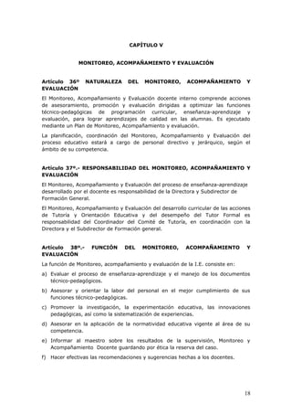 CAPÍTULO V
MONITOREO, ACOMPAÑAMIENTO Y EVALUACIÓN
Artículo 36º NATURALEZA DEL MONITOREO, ACOMPAÑAMIENTO Y
EVALUACIÓN
El Monitoreo, Acompañamiento y Evaluación docente interno comprende acciones
de asesoramiento, promoción y evaluación dirigidas a optimizar las funciones
técnico-pedagógicas de programación curricular, enseñanza-aprendizaje y
evaluación, para lograr aprendizajes de calidad en las alumnas. Es ejecutado
mediante un Plan de Monitoreo, Acompañamiento y evaluación.
La planificación, coordinación del Monitoreo, Acompañamiento y Evaluación del
proceso educativo estará a cargo de personal directivo y jerárquico, según el
ámbito de su competencia.
Artículo 37º.- RESPONSABILIDAD DEL MONITOREO, ACOMPAÑAMIENTO Y
EVALUACIÓN
El Monitoreo, Acompañamiento y Evaluación del proceso de enseñanza-aprendizaje
desarrollado por el docente es responsabilidad de la Directora y Subdirector de
Formación General.
El Monitoreo, Acompañamiento y Evaluación del desarrollo curricular de las acciones
de Tutoría y Orientación Educativa y del desempeño del Tutor Formal es
responsabilidad del Coordinador del Comité de Tutoría, en coordinación con la
Directora y el Subdirector de Formación general.
Artículo 38º.- FUNCIÓN DEL MONITOREO, ACOMPAÑAMIENTO Y
EVALUACIÓN
La función de Monitoreo, acompañamiento y evaluación de la I.E. consiste en:
a) Evaluar el proceso de enseñanza-aprendizaje y el manejo de los documentos
técnico-pedagógicos.
b) Asesorar y orientar la labor del personal en el mejor cumplimiento de sus
funciones técnico-pedagógicas.
c) Promover la investigación, la experimentación educativa, las innovaciones
pedagógicas, así como la sistematización de experiencias.
d) Asesorar en la aplicación de la normatividad educativa vigente al área de su
competencia.
e) Informar al maestro sobre los resultados de la supervisión, Monitoreo y
Acompañamiento Docente guardando por ética la reserva del caso.
f) Hacer efectivas las recomendaciones y sugerencias hechas a los docentes.
18
 