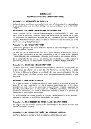 CAPÍTULO VI
ORGANIZACIÓN Y DESARROLLO TUTORIAL
Artículo 39º.- DEFINICIÓN DE TUTORIA
La tutoría es un servicio de acompañamiento socio-afectivo, cognitivo y pedagógico
a las estudiantes para contribuir al logro de sus aprendizajes y a su formación
integral.
Artículo 40º.- TUTORIA Y PROGRAMAS DE PREVENCIÓN
Las acciones de Tutoría y Orientación Educativa se incorporan al PEI, PCI y PAT y se
verifican en el desarrollo curricular respectivo, en las horas de tutoría. Se incluyen
los Programas de Prevención: Cultura de Paz, Prevención del Uso Indebido de
Drogas, Maltrato Psicológico, Educación Sexual y Prevención de Desastres, así como
de Convivencia y Disciplina Escolar.
Artículo 41º.- LA HORA DE TUTORÍA
La Dirección garantiza dos horas de tutoría dentro de las horas obligatorias para las
áreas del Plan de Estudios.
La hora de Tutoría y Orientación Educativa, es un espacio de encuentro entre el
tutor y las estudiantes y de las estudiantes entre sí, para tratar asuntos
relacionados con sus necesidades e intereses, en el marco de las áreas de tutoría.
En el desarrollo de las acciones de tutoría, las estudiantes no están sujetas a
calificación, pero sí a una observación y evaluación constante de tipo formativa.
Artículo 42º.- USO DE LA HORA DE TUTORÍA
Las horas de tutoría, serán destinadas al desarrollo de actividades contempladas en
el plan anual de tutoría y en el plan de aula. Asimismo, en estas horas, se debe
fomentar el diálogo, la reflexión y orientación. En este espacio el docente hará su
intervención a nivel individual o grupal según las necesidades detectadas en el aula
asignada.
Artículo 43º.- DOCENTES TUTORES
En el nivel primario, la función del docente tutor recae en el docente a cargo del
aula. En el nivel secundario, en los profesores designados por la Directora,
considerando entre otras, las siguientes características: empatía, capacidad de
escucha, capacidad para la resolución de conflictos, tolerancia, confiabilidad,
estabilidad emocional, así como la formación personal y ética y la práctica de
valores en su trato con las estudiantes.
En la elección de los tutores también se tiene en cuenta la opinión de las alumnas,
quienes formalizarán su petición fundamentada, por escrito.
Artículo 44º.- PROHIBICIÓN DE TENER MÁS DE DOS TUTORÍAS
En ningún caso los docentes tutores ni los Coordinadores de Tutoría, tendrán más
de dos secciones a su cargo.
Artículo 45º.- LA HORA DE TUTORÍA Y LA JORNADA LABORAL
Las horas de tutoría son parte de la jornada laboral del docente tutor.
19
 