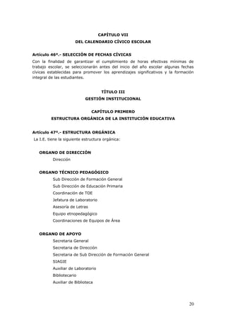CAPÍTULO VII
DEL CALENDARIO CÍVICO ESCOLAR
Artículo 46º.- SELECCIÓN DE FECHAS CÍVICAS
Con la finalidad de garantizar el cumplimiento de horas efectivas mínimas de
trabajo escolar, se seleccionarán antes del inicio del año escolar algunas fechas
cívicas establecidas para promover los aprendizajes significativos y la formación
integral de las estudiantes.
TÍTULO III
GESTIÓN INSTITUCIONAL
CAPÍTULO PRIMERO
ESTRUCTURA ORGÁNICA DE LA INSTITUCIÓN EDUCATIVA
Artículo 47º.- ESTRUCTURA ORGÁNICA
La I.E. tiene la siguiente estructura orgánica:
ORGANO DE DIRECCIÓN
Dirección
ORGANO TÉCNICO PEDAGÓGICO
Sub Dirección de Formación General
Sub Dirección de Educación Primaria
Coordinación de TOE
Jefatura de Laboratorio
Asesoría de Letras
Equipo etnopedagógico
Coordinaciones de Equipos de Área
ORGANO DE APOYO
Secretaria General
Secretaria de Dirección
Secretaria de Sub Dirección de Formación General
SIAGIE
Auxiliar de Laboratorio
Bibliotecario
Auxiliar de Biblioteca
20
 