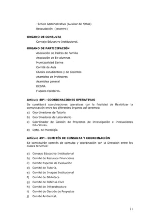 Técnico Administrativo (Auxiliar de Notas)
Recaudación (tesorero)
ORGANO DE CONSULTA
Consejo Educativo Institucional.
ORGANO DE PARTICIPACIÓN
Asociación de Padres de Familia
Asociación de Ex-alumnas
Municipalidad Sarina
Comité de Aula
Clubes estudiantiles y de docentes
Asamblea de Profesores
Asamblea general
DESNA
Fiscales Escolares.
Artículo 48º.- COORDINACIONES OPERATIVAS
Se constituirá coordinaciones operativas con la finalidad de flexibilizar la
comunicación entre los diferentes órganos así tenemos:
a) Coordinadores de Tutoría
b) Coordinadores de Laboratorio
c) Coordinador de Gestión de Proyectos de Investigación e Innovaciones
Educativas.
d) Dpto. de Psicología.
Artículo 49º.- COMITÉS DE CONSULTA Y COORDINACIÓN
Se constituirán comités de consulta y coordinación con la Dirección entre los
cuales tenemos:
a) Consejo Educativo Institucional
b) Comité de Recursos Financieros
c) Comité Especial de Evaluación
d) Comité de Tutoría.
e) Comité de Imagen Institucional
f) Comité de Biblioteca
g) Comité de Defensa Civil
h) Comité de Infraestructura
i) Comité de Gestión de Proyectos
j) Comité Ambiental.
21
 