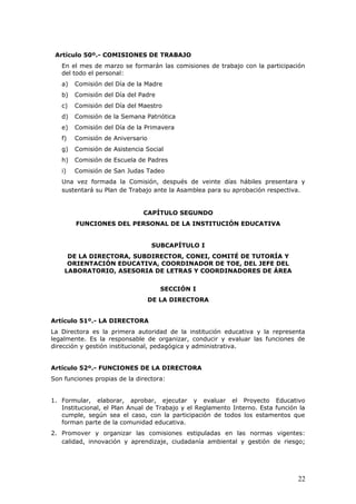 Artículo 50º.- COMISIONES DE TRABAJO
En el mes de marzo se formarán las comisiones de trabajo con la participación
del todo el personal:
a) Comisión del Día de la Madre
b) Comisión del Día del Padre
c) Comisión del Día del Maestro
d) Comisión de la Semana Patriótica
e) Comisión del Día de la Primavera
f) Comisión de Aniversario
g) Comisión de Asistencia Social
h) Comisión de Escuela de Padres
i) Comisión de San Judas Tadeo
Una vez formada la Comisión, después de veinte días hábiles presentara y
sustentará su Plan de Trabajo ante la Asamblea para su aprobación respectiva.
CAPÍTULO SEGUNDO
FUNCIONES DEL PERSONAL DE LA INSTITUCIÓN EDUCATIVA
SUBCAPÍTULO I
DE LA DIRECTORA, SUBDIRECTOR, CONEI, COMITÉ DE TUTORÍA Y
ORIENTACIÓN EDUCATIVA, COORDINADOR DE TOE, DEL JEFE DEL
LABORATORIO, ASESORIA DE LETRAS Y COORDINADORES DE ÁREA
SECCIÓN I
DE LA DIRECTORA
Artículo 51º.- LA DIRECTORA
La Directora es la primera autoridad de la institución educativa y la representa
legalmente. Es la responsable de organizar, conducir y evaluar las funciones de
dirección y gestión institucional, pedagógica y administrativa.
Artículo 52º.- FUNCIONES DE LA DIRECTORA
Son funciones propias de la directora:
1. Formular, elaborar, aprobar, ejecutar y evaluar el Proyecto Educativo
Institucional, el Plan Anual de Trabajo y el Reglamento Interno. Esta función la
cumple, según sea el caso, con la participación de todos los estamentos que
forman parte de la comunidad educativa.
2. Promover y organizar las comisiones estipuladas en las normas vigentes:
calidad, innovación y aprendizaje, ciudadanía ambiental y gestión de riesgo;
22
 