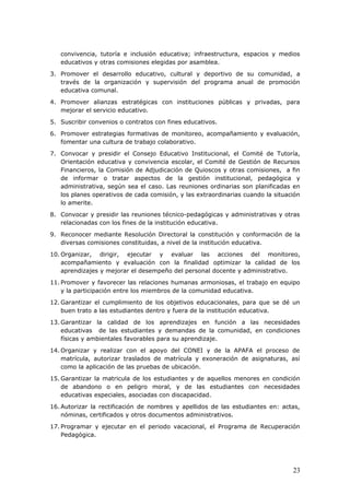 convivencia, tutoría e inclusión educativa; infraestructura, espacios y medios
educativos y otras comisiones elegidas por asamblea.
3. Promover el desarrollo educativo, cultural y deportivo de su comunidad, a
través de la organización y supervisión del programa anual de promoción
educativa comunal.
4. Promover alianzas estratégicas con instituciones públicas y privadas, para
mejorar el servicio educativo.
5. Suscribir convenios o contratos con fines educativos.
6. Promover estrategias formativas de monitoreo, acompañamiento y evaluación,
fomentar una cultura de trabajo colaborativo.
7. Convocar y presidir el Consejo Educativo Institucional, el Comité de Tutoría,
Orientación educativa y convivencia escolar, el Comité de Gestión de Recursos
Financieros, la Comisión de Adjudicación de Quioscos y otras comisiones, a fin
de informar o tratar aspectos de la gestión institucional, pedagógica y
administrativa, según sea el caso. Las reuniones ordinarias son planificadas en
los planes operativos de cada comisión, y las extraordinarias cuando la situación
lo amerite.
8. Convocar y presidir las reuniones técnico-pedagógicas y administrativas y otras
relacionadas con los fines de la institución educativa.
9. Reconocer mediante Resolución Directoral la constitución y conformación de la
diversas comisiones constituidas, a nivel de la institución educativa.
10. Organizar, dirigir, ejecutar y evaluar las acciones del monitoreo,
acompañamiento y evaluación con la finalidad optimizar la calidad de los
aprendizajes y mejorar el desempeño del personal docente y administrativo.
11. Promover y favorecer las relaciones humanas armoniosas, el trabajo en equipo
y la participación entre los miembros de la comunidad educativa.
12. Garantizar el cumplimiento de los objetivos educacionales, para que se dé un
buen trato a las estudiantes dentro y fuera de la institución educativa.
13. Garantizar la calidad de los aprendizajes en función a las necesidades
educativas de las estudiantes y demandas de la comunidad, en condiciones
físicas y ambientales favorables para su aprendizaje.
14. Organizar y realizar con el apoyo del CONEI y de la APAFA el proceso de
matrícula, autorizar traslados de matrícula y exoneración de asignaturas, así
como la aplicación de las pruebas de ubicación.
15. Garantizar la matricula de los estudiantes y de aquellos menores en condición
de abandono o en peligro moral, y de las estudiantes con necesidades
educativas especiales, asociadas con discapacidad.
16. Autorizar la rectificación de nombres y apellidos de las estudiantes en: actas,
nóminas, certificados y otros documentos administrativos.
17. Programar y ejecutar en el periodo vacacional, el Programa de Recuperación
Pedagógica.
23
 
