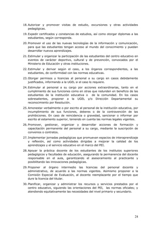 18. Autorizar y promover visitas de estudio, excursiones y otras actividades
pedagógicas.
19. Expedir certificados y constancias de estudios, así como otorgar diplomas a las
estudiantes, según corresponda.
20. Promover el uso de las nuevas tecnologías de la información y comunicación,
para que las estudiantes tengan acceso al mundo del conocimiento y puedan
desarrollar nuevos aprendizajes.
21. Estimular y organizar la participación de las estudiantes del centro educativo en
eventos de carácter deportivo, cultural y de prevención, convocados por el
Ministerio de Educación y otras instituciones.
22. Estimular y derivar según el caso, a los órganos correspondientes, a las
estudiantes, de conformidad con las normas educativas.
23. Otorgar permisos y licencias al personal a su cargo en casos debidamente
justificados, informando a la UGEL si el caso lo requiere.
24. Estimular al personal a su cargo por acciones extraordinarias, tanto en el
cumplimiento de sus funciones como en otras que redunden en beneficio de las
estudiantes de la institución educativa o de la comunidad. En los casos
sobresalientes, proponer a la UGEL y/o Dirección Departamental su
reconocimiento por Resolución.
25. Amonestar verbalmente o por escrito al personal de la institución educativa, por
incumplimiento de sus funciones, deberes o de la contravención de las
prohibiciones. En caso de reincidencia o gravedad, sancionar o informar por
escrito al estamento superior, teniendo en cuenta las normas legales vigentes.
26. Promover, gestionar, organizar y desarrollar acciones de formación y
capacitación permanente del personal a su cargo, mediante la suscripción de
convenios o contratos.
27. Implementar jornadas pedagógicas que promuevan espacios de interaprendizaje
y reflexión, así como actividades dirigidas a mejorar la calidad de los
aprendizajes y el servicio educativo en el marco del PEI.
28. Apoyar la práctica docente de los estudiantes de los institutos superiores
pedagógicos y facultades de educación, asegurando la permanencia del docente
responsable en el aula, garantizando el asesoramiento al practicante y
posibilitando las innovaciones pedagógicas.
29. Proponer al órgano intermedio las licencias del personal docente y
administrativo, de acuerdo a las normas vigentes. Asimismo proponer a la
Comisión Especial de Evaluación, al docente reemplazante por el tiempo que
dure la licencia del titular.
30. Planificar, organizar y administrar los recursos y servicios prestados por el
centro educativo, siguiendo las orientaciones del PEI, las normas oficiales; y
atendiendo equitativamente las necesidades del nivel primario y secundario.
24
 