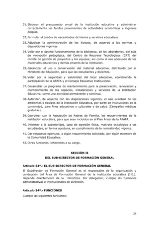 31. Elaborar el presupuesto anual de la institución educativa y administrar
correctamente los fondos provenientes de actividades económicas e ingresos
propios.
32. Formular el cuadro de necesidades de bienes y servicios educativos.
33. Adjudicar la administración de los kioscos, de acuerdo a las normas y
disposiciones vigentes.
34. Velar por el óptimo funcionamiento de la biblioteca, de los laboratorios, del aula
de innovación pedagógica, del Centro de Recursos Tecnológicos (CRT) del
comité de gestión de proyectos y los equipos; así como el uso adecuado de los
materiales educativos y demás enseres de la institución.
35. Garantizar el uso y conservación del material educativo, distribuido por el
Ministerio de Educación, para que las estudiantes y docentes.
36. Velar por la seguridad y salubridad del local educativo, coordinando la
participación de la APAFA y el Consejo Educativo Institucional.
37. Desarrollar un programa de mantenimiento para la preservación, renovación y
mantenimiento de los espacios, instalaciones y servicios de la Institución
Educativa, como una actividad permanente y continua.
38. Autorizar, de acuerdo con las disposiciones vigentes, el uso eventual de los
ambientes o equipos de la Institución Educativa, por parte de instituciones de la
comunidad, para fines educativos o culturales y de salud (Campañas médicas
gratuitas).
39. Coordinar con la Asociación de Padres de Familia, los requerimientos de la
institución educativa, para que sean incluidos en el Plan Anual de la APAFA.
40. Informar a la superioridad, caso de agresión física, maltrato psicológico a las
estudiantes, en forma oportuna, en cumplimiento de la normatividad vigente.
41. Dar respuesta oportuna, a algún requerimiento solicitado, por algún miembro de
la Comunidad Educativa.
42. Otras funciones, inherentes a su cargo.
SECCIÓN II
DEL SUB-DIRECTOR DE FORMACIÓN GENERAL
Artículo 53º.- EL SUB-DIRECTOR DE FORMACIÓN GENERAL
El Subdirector de Formación General es el responsable de la organización y
conducción del Área de Formación General de la institución educativa (I.E.).
Depende directamente de la Directora. Por delegación, cumple las funciones
administrativas e institucionales de Dirección.
Artículo 54º.- FUNCIONES
Cumple las siguientes funciones:
25
 