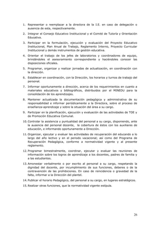1. Representar o reemplazar a la directora de la I.E. en caso de delegación o
ausencia de esta, respectivamente.
2. Integrar el Consejo Educativo Institucional y el Comité de Tutoría y Orientación
Educativa.
3. Participar en la formulación, ejecución y evaluación del Proyecto Educativo
Institucional, Plan Anual de Trabajo, Reglamento Interno, Proyecto Curricular
Institucional y demás instrumentos de gestión educativa.
4. Orientar el trabajo de los jefes de laboratorios y coordinadores de equipo,
brindándoles el asesoramiento correspondiente y haciéndoles conocer las
disposiciones oficiales.
5. Programar, organizar y realizar jornadas de actualización, en coordinación con
la dirección.
6. Establecer en coordinación, con la Dirección, los horarios y turnos de trabajo del
personal.
7. Informar oportunamente a dirección, acerca de los requerimientos en cuanto a
materiales educativos y bibliográficos, distribuidos por el MINEDU para la
consolidación de los aprendizajes.
8. Mantener actualizada la documentación pedagógica y administrativa de su
responsabilidad e informar periódicamente a la Directora, sobre el proceso de
enseñanza-aprendizaje y sobre la situación del área a su cargo.
9. Participar en la planificación, ejecución y evaluación de las actividades de TOE y
de Promoción Educativa Comunal.
10. Controlar la asistencia y puntualidad del personal a su cargo, disponiendo, ante
la ausencia del personal docente, la cobertura de éstos con los auxiliares de
educación, e informando oportunamente a Dirección.
11. Organizar, ejecutar y evaluar las actividades de recuperación del educando a lo
largo del año lectivo y en el periodo vacacional; así como del Programa de
Recuperación Pedagógica, conforme a normatividad vigente y al presente
reglamento.
12. Programar bimestralmente, coordinar, ejecutar y evaluar las reuniones de
información sobre los logros de aprendizaje a los docentes, padres de familia y
a las estudiantes.
13. Amonestar verbalmente o por escrito al personal a su cargo, respetando la
dignidad del docente, por incumplimiento de sus funciones, deberes o de la
contravención de las prohibiciones. En caso de reincidencia o gravedad de la
falta, informar a la Dirección del plantel.
14. Publicar el horario Pedagógico, del personal a su cargo, en lugares estratégicos.
15. Realizar otras funciones, que la normatividad vigente estípula.
26
 