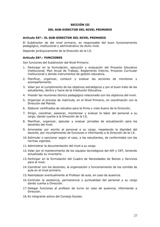 SECCIÓN III
DEL SUB-DIRECTOR DEL NIVEL PRIMARIO
Artículo 55º.- EL SUB-DIRECTOR DEL NIVEL PRIMARIO
El Subdirector de del nivel primario, es responsable del buen funcionamiento
pedagógico, institucional y administrativo de dicho nivel.
Depende jerárquicamente de la Dirección de la I.E.
Artículo 56º.- FUNCIONES
Son funciones del Subdirector del Nivel Primario:
1. Participar en la formulación, ejecución y evaluación del Proyecto Educativo
Institucional, Plan Anual de Trabajo, Reglamento Interno, Proyecto Curricular
Institucional y demás instrumentos de gestión educativa.
2. Planificar, organizar, conducir y evaluar las acciones de monitoreo y
acompañamiento.
3. Velar por el cumplimiento de los objetivos estratégicos y por el buen trato de las
estudiantes, dentro y fuera de la Institución Educativa.
4. Presidir las reuniones técnico pedagógico relacionado con los objetivos del nivel.
5. Organizar el proceso de matrícula, en el Nivel Primario, en coordinación con la
Dirección del Plantel.
6. Elaborar certificados de estudios para la firma y visto bueno de la Dirección.
7. Dirigir, coordinar, asesorar, monitorear y evaluar la labor del personal a su
cargo, dando cuenta a la Dirección de la I.E.
8. Planificar, organizar, ejecutar y evaluar jornadas de actualización para los
docentes del nivel.
9. Amonestar por escrito al personal a su cargo, respetando la dignidad del
docente, por incumplimiento de funciones e informando a la Dirección de la I.E.
10. Estimular o sancionar según el caso, a las estudiantes, de conformidad con las
normas vigentes.
11. Administrar la documentación del nivel a su cargo.
12. Velar por el mantenimiento de los equipos tecnológicos del AIP y CRT, teniendo
actualizado su inventario.
13. Participar en la formulación del Cuadro de Necesidades de Bienes y Servicios
para el nivel.
14. Coordinar con los docentes, la organización y funcionamiento de los comités de
aula en el nivel primario.
15. Reemplazar eventualmente al Profesor de aula, en caso de ausencia.
16. Controlar la asistencia, permanencia y puntualidad del personal a su cargo
dando cuenta a Dirección.
17. Delegar funciones al profesor de turno en caso de ausencia, informando a
Dirección.
18. Es integrante activo del Consejo Escolar.
27
 