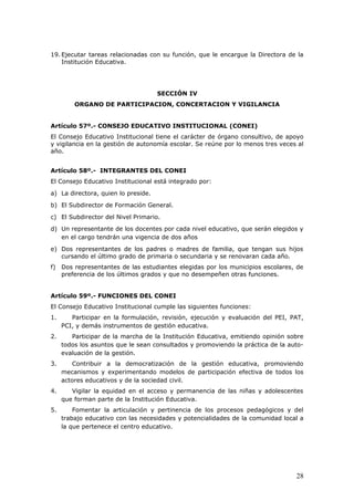19. Ejecutar tareas relacionadas con su función, que le encargue la Directora de la
Institución Educativa.
SECCIÓN IV
ORGANO DE PARTICIPACION, CONCERTACION Y VIGILANCIA
Artículo 57º.- CONSEJO EDUCATIVO INSTITUCIONAL (CONEI)
El Consejo Educativo Institucional tiene el carácter de órgano consultivo, de apoyo
y vigilancia en la gestión de autonomía escolar. Se reúne por lo menos tres veces al
año.
Artículo 58º.- INTEGRANTES DEL CONEI
El Consejo Educativo Institucional está integrado por:
a) La directora, quien lo preside.
b) El Subdirector de Formación General.
c) El Subdirector del Nivel Primario.
d) Un representante de los docentes por cada nivel educativo, que serán elegidos y
en el cargo tendrán una vigencia de dos años
e) Dos representantes de los padres o madres de familia, que tengan sus hijos
cursando el último grado de primaria o secundaria y se renovaran cada año.
f) Dos representantes de las estudiantes elegidas por los municipios escolares, de
preferencia de los últimos grados y que no desempeñen otras funciones.
Artículo 59º.- FUNCIONES DEL CONEI
El Consejo Educativo Institucional cumple las siguientes funciones:
1. Participar en la formulación, revisión, ejecución y evaluación del PEI, PAT,
PCI, y demás instrumentos de gestión educativa.
2. Participar de la marcha de la Institución Educativa, emitiendo opinión sobre
todos los asuntos que le sean consultados y promoviendo la práctica de la auto-
evaluación de la gestión.
3. Contribuir a la democratización de la gestión educativa, promoviendo
mecanismos y experimentando modelos de participación efectiva de todos los
actores educativos y de la sociedad civil.
4. Vigilar la equidad en el acceso y permanencia de las niñas y adolescentes
que forman parte de la Institución Educativa.
5. Fomentar la articulación y pertinencia de los procesos pedagógicos y del
trabajo educativo con las necesidades y potencialidades de la comunidad local a
la que pertenece el centro educativo.
28
 