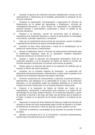 6. Impulsar la apertura de Institución Educativa estableciendo vínculos con las
organizaciones e instituciones de la localidad, potenciando la utilización de los
recursos existentes.
7. Fortalecer la organización, funcionamiento y seguimiento de «Círculos de
Mejoramiento de la calidad del Aprendizaje y Enseñanza», «Círculos de
Investigación-Innovación» y otras formas de organización de estudiantes,
personal docente y administrativo conducentes a elevar la calidad de los
servicios educativos.
8. Proponer a la Dirección, normas de convivencia para el personal y
estudiantes de la Institución Educativa y criterios de participación en actividades
comunitarias, culturales, deportivas y recreativas.
9. Velar por el cumplimiento de las normas de convivencia y asumir la defensa
y garantía de los derechos de toda la comunidad educativa.
10. Contribuir al buen clima institucional a través de la sensibilización de la
práctica de valores éticos e institucionales
11. Revisar el reglamento interno y formular las observaciones pertinentes para
la modificación respectiva, antes de su aprobación mediante Resolución
Directoral emitida por la Dirección de la I.E.
12. Cautelar y vigilar la ejecución del presupuesto participativo anual de la
Institución Educativa y de la Asociación de Padres de Familia en función del
Proyecto Educativo Institucional y los demás instrumentos de gestión.
13. Prestar apoyo a la Dirección del centro en la resolución de conflictos que se
susciten al interior del centro educativo.
14. Coordinar con la Comisión Especial de Evaluación la supervisión del
desempeño del personal docente y administrativo y opinar sobre la gestión de la
Directora de la Institución Educativa del órgano intermedio.
15. Promover mecanismos de reconocimiento y estímulos al personal docente y
administrativo, que destaquen en su desempeño en el aula y en la Institución
Educativa, y a los estudiantes según los resultados obtenidos en el marco del
Proyecto Curricular Institucional y en el Proyecto Educativo Institucional.
16. Proponer a la Asociación de Padres de Familia por medio de su
representante, mecanismos e instrumentos para contribuir a la mejora de los
aprendizajes de sus hijas, desde la familia y en la Institución Educativa, a partir
de aprender a escuchar a las hijas, del mejor uso del tiempo para el estudio en
el hogar, el apoyo en la ejecución de las tareas escolares y la práctica de los
valores.
17. Supervisar el número de horas efectivas de clase que reciben los alumnos de
acuerdo al número de horas programadas según el Plan de Estudios y el Cuadro
de distribución de secciones y horas de clase por sección, grados y turnos.
18. Confirmar la asistencia y puntualidad de los docentes de acuerdo al horario
de clases.
19. Solicitar a la directora de la I.E. la convocación a reuniones extraordinarias,
cuando haya circunstancias que así lo ameriten.
29
 