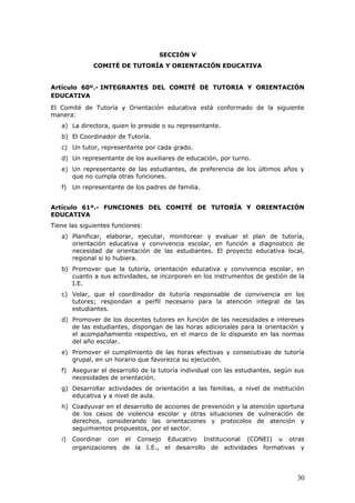 SECCIÓN V
COMITÉ DE TUTORÍA Y ORIENTACIÓN EDUCATIVA
Artículo 60º.- INTEGRANTES DEL COMITÉ DE TUTORIA Y ORIENTACIÓN
EDUCATIVA
El Comité de Tutoría y Orientación educativa está conformado de la siguiente
manera:
a) La directora, quien lo preside o su representante.
b) El Coordinador de Tutoría.
c) Un tutor, representante por cada grado.
d) Un representante de los auxiliares de educación, por turno.
e) Un representante de las estudiantes, de preferencia de los últimos años y
que no cumpla otras funciones.
f) Un representante de los padres de familia.
Artículo 61º.- FUNCIONES DEL COMITÉ DE TUTORÍA Y ORIENTACIÓN
EDUCATIVA
Tiene las siguientes funciones:
a) Planificar, elaborar, ejecutar, monitorear y evaluar el plan de tutoría,
orientación educativa y convivencia escolar, en función a diagnostico de
necesidad de orientación de las estudiantes. El proyecto educativa local,
regional si lo hubiera.
b) Promover que la tutoría, orientación educativa y convivencia escolar, en
cuanto a sus actividades, se incorporen en los instrumentos de gestión de la
I.E.
c) Velar, que el coordinador de tutoría responsable de convivencia en los
tutores; respondan a perfil necesario para la atención integral de las
estudiantes.
d) Promover de los docentes tutores en función de las necesidades e intereses
de las estudiantes, dispongan de las horas adicionales para la orientación y
el acompañamiento respectivo, en el marco de lo dispuesto en las normas
del año escolar.
e) Promover el cumplimiento de las horas efectivas y consecutivas de tutoría
grupal, en un horario que favorezca su ejecución.
f) Asegurar el desarrollo de la tutoría individual con las estudiantes, según sus
necesidades de orientación.
g) Desarrollar actividades de orientación a las familias, a nivel de institución
educativa y a nivel de aula.
h) Coadyuvar en el desarrollo de acciones de prevención y la atención oportuna
de los casos de violencia escolar y otras situaciones de vulneración de
derechos, considerando las orientaciones y protocolos de atención y
seguimientos propuestos, por el sector.
i) Coordinar con el Consejo Educativo Institucional (CONEI) u otras
organizaciones de la I.E., el desarrollo de actividades formativas y
30
 