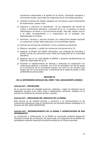 preventivas relacionadas a la gestión de la tutoría, orientación educativa y
convivencia escolar, para todos los integrantes de la comunidad educativa.
j) Impulsar reuniones de trabajo colegiado con los tutores, para el intercambio
de experiencias y apoyo muto.
k) Organizar y promover la capacitación de los integrantes del Comité de
Tutoría y Orientación Educativa y personal de la I.E. en general, en temas
relacionados a la tutoría y a la convivencia escolar. Para ello, podrán recurrir
a la UGEL correspondiente o a instituciones de la sociedad civil,
especializadas en el tema.
l) Promover, convocar y articular acciones con instituciones aleadas tomando
en cuenta que su labor debe adecuarse a la normatividad vigente.
m) Articular las acciones de orientación con los auxiliares de educación.
n) Elaborar, actualizar y validar las normas de convivencia de la I.E.
o) Asegurar la difusión del boletín informativo, que contenga los principios y
demás normas de convivencia entre todos los integrantes de la comunidad
educativa.
p) Asegurar que la I.E. esté afiliada al SISEVE y actualice periódicamente los
datos del responsable de la I.E.
q) Fomentar el establecimiento de alianzas y relaciones de cooperación con
instituciones públicas y privadas, con el fin de consolidar una red de apoyo
en la promoción de la convivencia escolar, así como en las acciones que
tengan que ver con la prevención y la atención de la violencia escolar y otras
problemáticas psicosociales.
SECCIÓN VI
DE LA DEFENSORÍA ESCOLAR DEL NIÑO Y DEL ADOLESCENTE (DESNA)
Artículo 62º.- DEFINICIÓN
Es un servicio tiene por finalidad promover, defender y vigilar los derechos que la
legislación reconoce a los niños, niñas y adolescentes; asimismo, colaborar en la
solución de conflictos de carácter familiar y escolar.
Artículo 63º.- GRATUIDAD DEL SERVICIO DE LA DESNA
Este servicio es de carácter gratuito y voluntario y su funcionamiento en las
Instituciones Educativas exige el cumplimiento de requisitos básicos señalados en la
Directiva Nº 002-2006-VMGP/DITOE.
Artículo 64º.- RECONOCIMIENTO DE LA DESNA Y ACREDITACIÓN DE SUS
INTEGRANTES
La constitución y conformación de la DESNA es reconocida mediante Resolución
Directoral emitida por la Dirección. De igual modo, los integrantes de la DESNA son
acreditados mediante Resolución Directoral emitida por la misma autoridad.
31
 