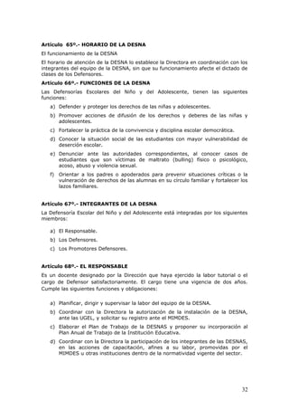 Artículo 65º.- HORARIO DE LA DESNA
El funcionamiento de la DESNA
El horario de atención de la DESNA lo establece la Directora en coordinación con los
integrantes del equipo de la DESNA, sin que su funcionamiento afecte el dictado de
clases de los Defensores.
Artículo 66º.- FUNCIONES DE LA DESNA
Las Defensorías Escolares del Niño y del Adolescente, tienen las siguientes
funciones:
a) Defender y proteger los derechos de las niñas y adolescentes.
b) Promover acciones de difusión de los derechos y deberes de las niñas y
adolescentes.
c) Fortalecer la práctica de la convivencia y disciplina escolar democrática.
d) Conocer la situación social de las estudiantes con mayor vulnerabilidad de
deserción escolar.
e) Denunciar ante las autoridades correspondientes, al conocer casos de
estudiantes que son víctimas de maltrato (bulling) físico o psicológico,
acoso, abuso y violencia sexual.
f) Orientar a los padres o apoderados para prevenir situaciones críticas o la
vulneración de derechos de las alumnas en su círculo familiar y fortalecer los
lazos familiares.
Artículo 67º.- INTEGRANTES DE LA DESNA
La Defensoría Escolar del Niño y del Adolescente está integradas por los siguientes
miembros:
a) El Responsable.
b) Los Defensores.
c) Los Promotores Defensores.
Artículo 68º.- EL RESPONSABLE
Es un docente designado por la Dirección que haya ejercido la labor tutorial o el
cargo de Defensor satisfactoriamente. El cargo tiene una vigencia de dos años.
Cumple las siguientes funciones y obligaciones:
a) Planificar, dirigir y supervisar la labor del equipo de la DESNA.
b) Coordinar con la Directora la autorización de la instalación de la DESNA,
ante las UGEL, y solicitar su registro ante el MIMDES.
c) Elaborar el Plan de Trabajo de la DESNAS y proponer su incorporación al
Plan Anual de Trabajo de la Institución Educativa.
d) Coordinar con la Directora la participación de los integrantes de las DESNAS,
en las acciones de capacitación, afines a su labor, promovidas por el
MIMDES u otras instituciones dentro de la normatividad vigente del sector.
32
 