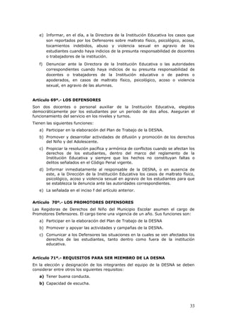 e) Informar, en el día, a la Directora de la Institución Educativa los casos que
son reportados por los Defensores sobre maltrato físico, psicológico, acoso,
tocamientos indebidos, abuso y violencia sexual en agravio de los
estudiantes cuando haya indicios de la presunta responsabilidad de docentes
o trabajadores de la institución.
f) Denunciar ante la Directora de la Institución Educativa o las autoridades
correspondientes cuando haya indicios de su presunta responsabilidad de
docentes o trabajadores de la Institución educativa o de padres o
apoderados, en casos de maltrato físico, psicológico, acoso o violencia
sexual, en agravio de las alumnas.
Artículo 69º.- LOS DEFENSORES
Son dos docentes o personal auxiliar de la Institución Educativa, elegidos
democráticamente por los estudiantes por un periodo de dos años. Aseguran el
funcionamiento del servicio en los niveles y turnos.
Tienen las siguientes funciones:
a) Participar en la elaboración del Plan de Trabajo de la DESNA.
b) Promover y desarrollar actividades de difusión y promoción de los derechos
del Niño y del Adolescente.
c) Propiciar la resolución pacífica y armónica de conflictos cuando se afectan los
derechos de los estudiantes, dentro del marco del reglamento de la
Institución Educativa y siempre que los hechos no constituyan faltas o
delitos señalados en el Código Penal vigente.
d) Informar inmediatamente al responsable de la DESNA, o en ausencia de
este, a la Dirección de la Institución Educativa los casos de maltrato físico,
psicológico, acoso y violencia sexual en agravio de los estudiantes para que
se establezca la denuncia ante las autoridades correspondientes.
e) La señalada en el inciso f del artículo anterior.
Artículo 70º.- LOS PROMOTORES DEFENSORES
Las Regidoras de Derechos del Niño del Municipio Escolar asumen el cargo de
Promotores Defensores. El cargo tiene una vigencia de un año. Sus funciones son:
a) Participar en la elaboración del Plan de Trabajo de la DESNA
b) Promover y apoyar las actividades y campañas de la DESNA.
c) Comunicar a los Defensores las situaciones en la cuales se ven afectados los
derechos de las estudiantes, tanto dentro como fuera de la institución
educativa.
Artículo 71º.- REQUISITOS PARA SER MIEMBRO DE LA DESNA
En la elección y designación de los integrantes del equipo de la DESNA se deben
considerar entre otros los siguientes requisitos:
a) Tener buena conducta.
b) Capacidad de escucha.
33
 