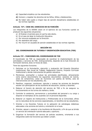 c) Capacidad empática con las estudiantes.
d) Conocer y respetar los derechos de los Niños, Niñas y Adolescentes.
e) No haber sido sujeto a ningún tipo de sanción disciplinaria establecidas en
las normas vigentes.
Artículo 72º.- CESE DEL EJERCICIO DE SU FUNCIÓN
Los integrantes de la DESNA cesan en el ejercicio de sus funciones cuando se
producen las siguientes situaciones:
a) Al finalizar el período para el cual ha sido electo.
b) En el caso de dejar la Institución Educativa.
c) Por renuncia aceptada por la Dirección.
d) Por abandono del cargo.
e) Por incurrir en causales de sanción establecidas en las normas vigentes.
SECCIÓN VII
DEL COORDINADOR DE TUTORIA Y ORIENTACIÓN EDUCATIVA (TOE)
Artículo 73º.- FUNCIONES DEL COORDINADOR DE TOE
El Coordinador de TOE es responsable de coordinar la implementación de las
actividades y servicios de TOE. Jerárquicamente, depende de la Sub Dirección de
Formación General, dicta 12 horas de clase.
Tiene las siguientes funciones:
1. Participar en la formulación, ejecución y evaluación del Proyecto Educativo
Institucional, Plan Anual de Trabajo, Reglamento Interno, Proyecto Curricular
Institucional y demás instrumentos de gestión educativa.
2. Monitorear, acompañar y evaluar las actividades planificadas, almacenando
como acervo documentario los siguientes documentos: sesiones de tutoría,
actas de compromiso, actas de reuniones con padres de familia, acta de
intervenciones con los estudiantes, etc.
3. Planificar, organizar, monitorear, ejecutar y evaluar las acciones de disciplina
escolar con participación de los auxiliares de educación, tutores y docentes.
4. Elaborar el horario de atención del servicio de TOE a fin de asegurar su
funcionamiento en los turnos de mañana y tarde.
5. Controlar la asistencia, permanencia y puntualidad del personal a su cargo y
disponer el reemplazo de los ausentes con el personal disponible.
6. Elaborar un registro de Instituciones y Profesionales de la Comunidad, afines
con la naturaleza de los servicios especializados, en beneficio de las estudiantes.
7. Orientar a los Docentes Tutores en la aplicación de estrategias didácticas
adecuadas a las acciones de tutoría y orientación en el aula.
8. Orientar, apoyar y asesorar a los Auxiliares de Educación, a fin de que se brinde
un servicio de orientación tutorial adecuado y oportuno.
9. Organizar la formación del servicio de policías escolares, orientando a sus
integrantes sobre las funciones que deben cumplir.
34
 