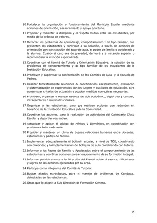10. Fortalecer la organización y funcionamiento del Municipio Escolar mediante
acciones de orientación, asesoramiento y apoyo oportuno.
11. Propiciar y fomentar la disciplina y el respeto mutuo entre las estudiantes, por
medio de la práctica de valores.
12. Detectar los problemas de aprendizaje, comportamiento y de tipo familiar, que
presenten las estudiantes y contribuir a su solución, a través de acciones de
orientación con participación del tutor de aula, el padre de familia o apoderado y
la alumna. Cuando el caso sea de gravedad, derivará a la instancia superior o
recomendará la atención especializada.
13. Coordinar con el Comité de Tutoría y Orientación Educativa, la solución de los
problemas de comportamiento y de tipo familiar de las estudiantes de la
Institución Educativa.
14. Promover y supervisar la conformación de los Comités de Aula y la Escuela de
Padres.
15. Realizar bimestralmente reuniones de coordinación, asesoramiento, evaluación
y sistematización de experiencias con los tutores y auxiliares de educación, para
consensuar criterios de actuación y adoptar medidas correctivas necesarias.
16. Promover, organizar y realizar eventos de tipo académico, deportivo y cultural;
intraescolares o interinstitucionales.
17. Organizar a las estudiantes, para que realicen acciones que redunden en
beneficio de la Institución Educativa y de la Comunidad.
18. Coordinar las acciones, para la realización de actividades del Calendario Cívico
Escolar y deportivo recreativo.
19. Actualizar y aplicar el código de Méritos y Deméritos, en coordinación con
profesores tutores de aula.
20. Propiciar y mantener un clima de buenas relaciones humanas entre docentes,
estudiantes y padres de familia.
21. Implementar adecuadamente el botiquín escolar, a nivel de TOE, coordinando
con dirección; y la implementación del botiquín de aula coordinando con tutores.
22. Informar a los Padres de Familia o Apoderados sobre el comportamiento de las
estudiantes y coordinar acciones para el mejoramiento de su formación integral.
23. Informar periódicamente a la Dirección del Plantel sobre el avance, dificultades
y logros de las acciones ejecutadas por su área.
24. Participa como integrante del Comité de Tutoría.
25. Buscar aliados estratégicos, para el manejo de problemas de Conducta,
detectadas en las estudiantes.
26. Otras que le asigne la Sub Dirección de Formación General.
35
 