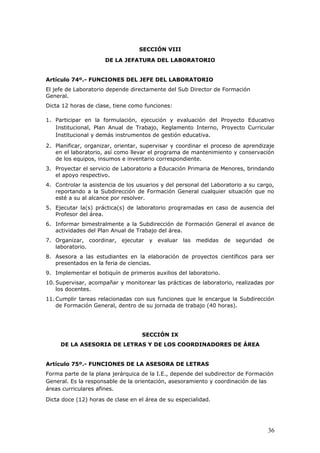 SECCIÓN VIII
DE LA JEFATURA DEL LABORATORIO
Artículo 74º.- FUNCIONES DEL JEFE DEL LABORATORIO
El jefe de Laboratorio depende directamente del Sub Director de Formación
General.
Dicta 12 horas de clase, tiene como funciones:
<
1. Participar en la formulación, ejecución y evaluación del Proyecto Educativo
Institucional, Plan Anual de Trabajo, Reglamento Interno, Proyecto Curricular
Institucional y demás instrumentos de gestión educativa.
2. Planificar, organizar, orientar, supervisar y coordinar el proceso de aprendizaje
en el laboratorio, así como llevar el programa de mantenimiento y conservación
de los equipos, insumos e inventario correspondiente.
3. Proyectar el servicio de Laboratorio a Educación Primaria de Menores, brindando
el apoyo respectivo.
4. Controlar la asistencia de los usuarios y del personal del Laboratorio a su cargo,
reportando a la Subdirección de Formación General cualquier situación que no
esté a su al alcance por resolver.
5. Ejecutar la(s) práctica(s) de laboratorio programadas en caso de ausencia del
Profesor del área.
6. Informar bimestralmente a la Subdirección de Formación General el avance de
actividades del Plan Anual de Trabajo del área.
7. Organizar, coordinar, ejecutar y evaluar las medidas de seguridad de
laboratorio.
8. Asesora a las estudiantes en la elaboración de proyectos científicos para ser
presentados en la feria de ciencias.
9. Implementar el botiquín de primeros auxilios del laboratorio.
10. Supervisar, acompañar y monitorear las prácticas de laboratorio, realizadas por
los docentes.
11. Cumplir tareas relacionadas con sus funciones que le encargue la Subdirección
de Formación General, dentro de su jornada de trabajo (40 horas).
SECCIÓN IX
DE LA ASESORIA DE LETRAS Y DE LOS COORDINADORES DE ÁREA
Artículo 75º.- FUNCIONES DE LA ASESORA DE LETRAS
Forma parte de la plana jerárquica de la I.E., depende del subdirector de Formación
General. Es la responsable de la orientación, asesoramiento y coordinación de las
áreas curriculares afines.
Dicta doce (12) horas de clase en el área de su especialidad.
36
 