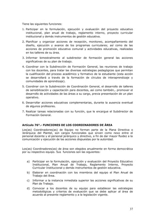 Tiene las siguientes funciones:
1. Participar en la formulación, ejecución y evaluación del proyecto educativo
institucional, plan anual de trabajo, reglamento interno, proyecto curricular
institucional y demás instrumentos de gestión educativa.
2. Planificar y organizar acciones de recepción, monitoreo, acompañamiento del
diseño, ejecución y avance de los programas curriculares; así como de las
acciones de promoción educativa comunal y actividades educativas, realizadas
en los talleres de su área.
3. Informar bimestralmente al subdirector de formación general las acciones
significativas de su plan de trabajo.
4. Coordinar con la Subdirección de Formación General, las reuniones de trabajo
con los docentes, para tratar las diversas estrategias pedagógicas que permitan
la cualificación del proceso académico y formativo de la estudiante (esta acción
se desarrollará a través de la formación de círculos de interaprendizaje y
comunidades de aprendizaje).
5. Coordinar con la Subdirección de Coordinación General, el desarrollo de talleres
de sensibilización y capacitación para docentes, así como también,. promover el
desarrollo de actividades de las áreas a su cargo, previa presentación de un plan
operativo.
6. Desarrollar acciones educativas complementarias, durante la ausencia eventual
de algunos profesores.
7. Realizar tareas relacionadas con su función, que le encargue el Subdirector de
Formación General.
Artículo 76°.- FUNCIONES DE LOS COORDINADORES DE ÁREA
Los(as) Coordinadores(as) de Equipo no forman parte de la Plana Directiva o
Jerárquica del Plantel, son cargos funcionales que sirven como nexo entre el
personal docente y el personal jerárquico y directivo, a fin de dar mayor fluidez a la
comunicación y ejecución de las acciones dispuestas por la autoridad.
Los(as) Coordinadores(as) de área son elegidos anualmente en forma democrática
por su respectivo equipo. Sus funciones son las siguientes:
a) Participar en la formulación, ejecución y evaluación del Proyecto Educativo
Institucional, Plan Anual de Trabajo, Reglamento Interno, Proyecto
Curricular Institucional y demás instrumentos de gestión educativa.
b) Elaborar en coordinación con los miembros del equipo el Plan Anual de
Trabajo del Área.
c) Informar a la instancia inmediata superior las acciones significativas de su
Plan de Trabajo.
d) Convocar a los docentes de su equipo para establecer las estrategias
metodológicas y criterios de evaluación que se debe aplicar al área de
acuerdo al presente reglamento y a la legislación vigente.
37
 