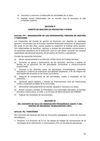 e) Coordinar y promover el desarrollo de actividades de su área.
f) Realizar tareas relacionadas con su función, que le encargue el jefe
inmediato superior.
SECCIÓN X
COMITÉ DE GESTIÓN DE PROYECTOS Y OTROS
Artículo 77º.- DESIGNACIÓN DE LOS INTEGRANTES, PERIODO DE GESTIÓN
Y FUNCIONES
Los integrantes del Comité de gestión de Proyectos son elegidos en asamblea
general y reconocidos por el Director mediante Resolución Directoral. El desempeño
del cargo es por dos años, siendo posible su reelección al finalizar dicho periodo.
Son responsables de planificar, ejecutar y evaluar las actividades concernientes a
los proyectos educativos de la institución, para lo cual deben concertar las mejores
capacidades del personal docente, de los padres de familia y estudiantes.
Cumple las siguientes funciones:
a) Elevar oportunamente a la dirección el Plan Anual de Trabajo del área.
b) Promover el apoyo y participación de los docentes, alumnas y padres de
familia en la ejecución de las actividades curriculares y extracurriculares
programadas.
c) Orientar a los docentes sobre las estrategias metodológicas, materiales
educativos y criterios de evaluación que deberán emplearse, a fin de integrar las
actividades del proyecto en las áreas curriculares.
d) Asegurar el cumplimiento de las actividades, metas y resultados de los
proyectos.
e) Gestionar apoyo logístico y fuentes de financiamiento ante las instituciones
civiles y empresas privadas de la comunidad.
f) Administrar adecuadamente los bienes, equipos y recursos a su cargo.
g) Rendir cuentas y brindar la información a la comunidad educativa, el Consejo
Educativo Institucional, la UGEL y el Consejo de Administración del FONDEP.
h) Publicar los resultados de los proyectos.
SECCIÓN XI
DEL DOCENTE DE AULA DE INNOVACIÓN PEDAGÓGICA (DAIP) Y DEL
CENTRO DE RECURSOS TECNOLOGICOS (CRT)
Artículo 78.- FUNCIONES
Son funciones del docente del Aula de Innovación pedagógica y centro de recursos
tecnológicos:
1. Proponer a la Dirección de la I.E. los planes de trabajo de incorporación de la
tecnología de la información y comunicación (TIC) en las labores educativas.
38
 