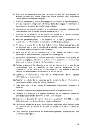 2. Solicitar a los docentes de aula que hacen uso del aula AIP, sus sesiones de
aprendizaje respectivas, donde se verificará en que momento de su sesión hace
uso de las herramientas tecnológicas.
3. Planificar, desarrollar y evaluar actividades de capacitación al personal docente,
a fin de propiciar la integración del manejo de las tecnologías de información y
comunicación, al proceso de enseñanza aprendizaje.
4. Incentivar en los docentes de la I.E. la formulación de propuestas y el desarrollo
de actividades para el aprovechamiento educativo de la TIC.
5. Promover la participación de los padres de familia en el aprovechamiento
educativo de la tecnología de la información y comunicación.
6. Asesorar permanentemente a los docentes en el uso y aplicación de la
tecnología de la información y comunicación en el trabajo educativo.
7. Programar el horario del uso del Aula de Innovaciones Pedagógicas por parte de
los docentes, para lo cual se considerará la solicitud verbal y la presentación de
la sesión de aprendizaje del docente interesado.
8. Velar por el uso de las computadoras y del servicio de Internet como
herramientas de autoformación, capacitación e investigación.
9. Seleccionar, recomendar y publicar direcciones electrónicas sobre temas de
carácter pedagógico, educativo y cultural o que proporcionen herramientas
útiles para el trabajo educativo y la formación en valores.
10. Facilitar el acceso a las alumnas al servicio de Internet o en el uso de las
computadoras para el desarrollo de sus trabajos académicos, previa
presentación de su carné y en horario diferente a sus labores académicas
siempre y cuando exista disponibilidad en el horario del AIP.
11. Supervisar la instalación y velar por el mantenimiento de los equipos
informáticos y de comunicación.
12. Reportar el estado de los recursos de la tecnología de la información y
comunicación a la Dirección del Centro Educativo.
13. Llevar el inventario de los recursos TIC del Aula de Innovaciones Pedagógicas a
su cargo.
14. Llevar actualizado los documentos administrativos de su responsabilidad.
15. Informar a la dirección y al órgano intermedio de su jurisdicción sobre las
actividades desarrolladas conforme al Plan Anual del área.
16. Informar a la Dirección del plantel sobre el uso y aplicación de la TIC por parte
de los docentes en el desarrollo de su trabajo pedagógico.
17. Mantenerse actualizado y tener conocimientos suficientes sobre los programas
de cómputo que se utilizan en el aula de innovación y saber explotar su
potencial.
18. Otras funciones que le asignen los estamentos superiores, en concordancia con
la normatividad vigente.
39
 