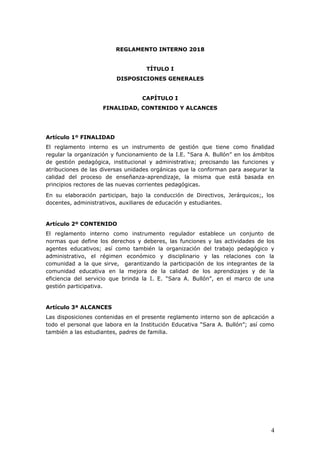 REGLAMENTO INTERNO 2018
TÍTULO I
DISPOSICIONES GENERALES
CAPÍTULO I
FINALIDAD, CONTENIDO Y ALCANCES
Artículo 1º FINALIDAD
El reglamento interno es un instrumento de gestión que tiene como finalidad
regular la organización y funcionamiento de la I.E. “Sara A. Bullón” en los ámbitos
de gestión pedagógica, institucional y administrativa; precisando las funciones y
atribuciones de las diversas unidades orgánicas que la conforman para asegurar la
calidad del proceso de enseñanza-aprendizaje, la misma que está basada en
principios rectores de las nuevas corrientes pedagógicas.
En su elaboración participan, bajo la conducción de Directivos, Jerárquicos;, los
docentes, administrativos, auxiliares de educación y estudiantes.
Artículo 2º CONTENIDO
El reglamento interno como instrumento regulador establece un conjunto de
normas que define los derechos y deberes, las funciones y las actividades de los
agentes educativos; así como también la organización del trabajo pedagógico y
administrativo, el régimen económico y disciplinario y las relaciones con la
comunidad a la que sirve, garantizando la participación de los integrantes de la
comunidad educativa en la mejora de la calidad de los aprendizajes y de la
eficiencia del servicio que brinda la I. E. “Sara A. Bullón”, en el marco de una
gestión participativa.
Artículo 3ª ALCANCES
Las disposiciones contenidas en el presente reglamento interno son de aplicación a
todo el personal que labora en la Institución Educativa “Sara A. Bullón”; así como
también a las estudiantes, padres de familia.
4
 