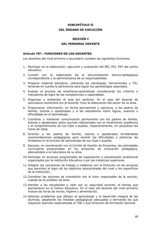 SUBCAPÍTULO II
DEL ÓRGANO DE EJECUCIÓN
SECCIÓN I
DEL PERSONAL DOCENTE
Artículo 79º.- FUNCIONES DE LOS DOCENTES
Los docentes del nivel primario y secundario cumplen las siguientes funciones:
1. Participar en la elaboración, ejecución y evaluación del PEI, PCI, PAT del centro
educativo.
2. Cumplir con la elaboración de la documentación técnico-pedagógica
correspondiente y la administrativa de su responsabilidad.
3. Preparar material educativo, utilizando las estrategias, herramientas y TIC,
teniendo en cuenta la pertinencia para lograr los aprendizajes esperados.
4. Evaluar el proceso de enseñanza-aprendizaje considerando los criterios e
indicadores de logro de las competencias o capacidades.
5. Organizar y ambientar el aula por sectores. En el caso del docente de
secundaria coordinará con el docente Tutor la elaboración del sector de su área.
6. Proporcionar información, en forma permanente y oportuna, a los padres de
familia, tutores o apoderados y a las estudiantes sobre logros, avances o
dificultades en el aprendizaje.
7. Coordinar y mantener comunicación permanente con los padres de familia,
tutores o apoderados sobre asuntos relacionados con el rendimiento académico
y el comportamiento de sus hijas o pupilas, respectivamente, sin perjudicar las
horas de clase.
8. Orientar a los padres de familia, tutores o apoderados brindándoles
recomendaciones pedagógicas para revertir las dificultades y potenciar las
fortalezas en el proceso de aprendizaje de sus hijas o pupilas.
9. Ejecutar, en coordinación con el Comité de Gestión de Proyectos, las actividades
curriculares programadas en los proyectos de innovación pedagógica,
adecuándolo a la naturaleza de su área.
10. Participar en acciones programadas de capacitación y actualización profesional
organizados por la institución Educativa o por las instancias superiores.
11. Integrar las comisiones de trabajo y colaborar con la Dirección en las acciones
que permitan el logro de los objetivos educacionales del nivel y los específicos
de la institución.
12. Coordinar las acciones de orientación con el tutor responsable de la sección,
cuando se es profesor de área.
13. Atender a las estudiantes y velar por su seguridad durante, el tiempo que
permanecen en el Centro Educativo. En el caso del docente del nivel primario
incluye las horas de recreo, higiene y alimentación.
14. Detectar problemas que afecten el aprendizaje y el desarrollo integral de las
alumnas, adoptando las medidas pedagógicas adecuadas o derivando los que
requieran atención especializada al TOE o Sub Dirección de Formación General.
40
 