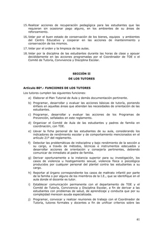 15. Realizar acciones de recuperación pedagógica para las estudiantes que las
requieran sin ocasionar pago alguno, en los ambientes de su áreas de
reforzamiento.
16. Velar por el buen estado de conservación de los bienes, equipos y ambientes
del Centro Educativo y cooperar en las acciones de mantenimiento y
conservación de los mismos.
17. Velar por el orden y la limpieza de las aulas.
18. Velar por la disciplina de las estudiantes durante las horas de clase y apoyar
decididamente en las acciones programadas por el Coordinador de TOE o el
Comité de Tutoría, Convivencia y Disciplina Escolar.
SECCIÓN II
DE LOS TUTORES
Artículo 80º.- FUNCIONES DE LOS TUTORES
Los tutores cumplen las siguientes funciones:
a) Elaborar el Plan Tutorial de Aula y demás documentación pertinente.
b) Programar, desarrollar y evaluar las acciones básicas de tutoría, poniendo
énfasis en aquellas áreas que atiendan las necesidades de orientación de las
estudiantes.
c) Programar, desarrollar y evaluar las acciones de los Programas de
Prevención, señalados en este reglamento.
d) Organizar el Comité de Aula de las estudiantes y padres de familia en
coordinación, con TOE.
e) Llevar la ficha personal de las estudiantes de su aula, considerando los
indicadores de rendimiento escolar y de comportamiento mencionados en el
artículo 21º del reglamento.
f) Detectar las problemáticas de indisciplina y bajo rendimiento de la sección a
su cargo, a través de métodos, técnicas e instrumentos edecuados y
desarrollar acciones de orientación y consejería pertinentes, debiendo
comunicar de inmediato al padre de familia.
g) Derivar oportunamente a la instancia superior para su investigación, los
casos de violencia u hostigamiento sexual, violencia física o psicológica
producidos por cualquier personal del plantel contra las estudiantes a su
cargo.
h) Reportar al órgano correspondiente los casos de maltrato infantil por parte
de la familia o por alguno de los miembros de la I.E., que se identifique en el
aula donde el docente es tutor.
i) Establecer comunicación permanente con el departamento de TOE y el
Comité de Tutoría, Convivencia y Disciplina Escolar, a fin de derivar a las
estudiantes con problemas de salud, de aprendizaje y conducta que por su
complejidad merecen ayuda especializada.
j) Programar, convocar y realizar reuniones de trabajo con el Coordinador de
Tutoría, tutores formales y docentes a fin de unificar criterios sobre las
41
 