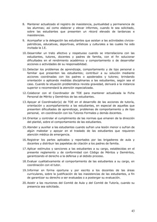 8. Mantener actualizado el registro de inasistencia, puntualidad y permanencia de
las alumnas; así como elaborar y elevar informes, cuando le sea solicitado,
sobre las estudiantes que presenten un récord elevado de tardanzas e
inasistencias.
9. Acompañar a la delegación las estudiantes que asistan a las actividades cívicos-
patrióticas, educativas, deportivas, artísticas y culturales a las cuales ha sido
invitada la I.E.
10. Desarrollar un trato afectivo y respetuoso cuando se interrelaciona con las
estudiantes, tutores, docentes y padres de familia, con el fin solucionar
dificultades en el rendimiento académico y comportamiento o de desarrollar
acciones o actividades de su responsabilidad.
11. Detectar los problemas de aprendizaje, comportamiento y de tipo personal o
familiar que presenten las estudiantes; contribuir a su solución mediante
acciones coordinadas con los padres o apoderados y tutores; brindando
orientación o aplicando medidas disciplinarias a las estudiantes, según sea el
caso. Cuando la situación problemática revista gravedad, derivará a la instancia
superior o recomendará la atención especializada.
12. Colaborar con el Coordinador de TOE para mantener actualizada la Ficha
Personal de Mérito y Deméritos de las estudiantes.
13. Apoyar al Coordinador(a) de TOE en el desarrollo de las acciones de tutoría,
orientación y acompañamiento a las estudiantes, en especial de aquellas que
presenten dificultades de aprendizaje, problemas de comportamiento y de tipo
personal, en coordinación con los Tutores Formales y demás docentes.
14. Orientar y controlar el cumplimiento de las normas que emanen de la dirección
del plantel, sobre el comportamiento de las estudiantes.
15. Atender y auxiliar a las estudiantes cuando sufran una lesión menor o sufran de
algún malestar y apoyar en el traslado de las estudiantes que requieren
atención médica de emergencia.
16. Registrar los partes aplicados y reportados por las brigadieres de aula y
docentes y distribuir las papeletas de citación a los padres de familia.
17. Aplicar estímulos y sanciones a las estudiantes a su cargo, establecidas en el
presente reglamento y de conformidad con Código de Méritos y Deméritos,
garantizando el derecho a la defensa y al debido proceso.
18. Evaluar cualitativamente el comportamiento de las estudiantes a su cargo, en
coordinación con el tutor.
19. Informar en forma oportuna y por escrito a los docentes de las áreas
curriculares, sobre la justificación de las inasistencias de las estudiantes, a fin
de garantizar su derecho a ser evaluadas o a postergar su evaluación.
20. Asistir a las reuniones del Comité de Aula y del Comité de Tutoría, cuando su
presencia sea solicitada.
43
 