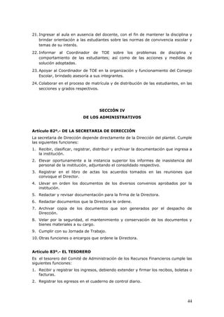 21. Ingresar al aula en ausencia del docente, con el fin de mantener la disciplina y
brindar orientación a las estudiantes sobre las normas de convivencia escolar y
temas de su interés.
22. Informar al Coordinador de TOE sobre los problemas de disciplina y
comportamiento de las estudiantes; así como de las acciones y medidas de
solución adoptadas.
23. Apoyar al Coordinador de TOE en la organización y funcionamiento del Consejo
Escolar, brindado asesoría a sus integrantes.
24. Colaborar en el proceso de matrícula y de distribución de las estudiantes, en las
secciones y grados respectivos.
SECCIÓN IV
DE LOS ADMINISTRATIVOS
Artículo 82º.- DE LA SECRETARIA DE DIRECCIÓN
La secretaria de Dirección depende directamente de la Dirección del plantel. Cumple
las siguientes funciones:
1. Recibir, clasificar, registrar, distribuir y archivar la documentación que ingresa a
la institución.
2. Elevar oportunamente a la instancia superior los informes de inasistencia del
personal de la institución, adjuntando el consolidado respectivo.
3. Registrar en el libro de actas los acuerdos tomados en las reuniones que
convoque el Director.
4. Llevar en orden los documentos de los diversos convenios aprobados por la
institución.
5. Redactar y revisar documentación para la firma de la Directora.
6. Redactar documentos que la Directora le ordene.
7. Archivar copia de los documentos que son generados por el despacho de
Dirección.
8. Velar por la seguridad, el mantenimiento y conservación de los documentos y
bienes materiales a su cargo.
9. Cumplir con su Jornada de Trabajo.
10. Otras funciones o encargos que ordene la Directora.
Artículo 83º.- EL TESORERO
Es el tesorero del Comité de Administración de los Recursos Financieros cumple las
siguientes funciones:
1. Recibir y registrar los ingresos, debiendo extender y firmar los recibos, boletas o
facturas.
2. Registrar los egresos en el cuaderno de control diario.
44
 