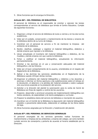 5. Otras funciones que le encargue la Dirección.
Artículo 86º.- DEL PERSONAL DE BIBLIOTECA
El personal de biblioteca es el responsable de orientar y ejecutar las tareas
correspondientes al servicio de biblioteca que brinda el Centro Educativo. Cumple
las siguientes funciones:
1. Organizar y dirigir el servicio de biblioteca de lunes a viernes y en los dos turnos
académicos.
2. Velar por el cuidado, conservación y mantenimiento de los bienes y enseres de
la biblioteca dentro de su turno de trabajo.
3. Coordinar con el personal de servicio a fin de mantener la limpieza del
ambiente de la biblioteca.
4. Recibir, clasificar, catalogar y registrar el material bibliográfico, didáctico y
demás enseres que ingresen a la biblioteca.
5. Llevar actualizado el inventario del material bibliográfico y didáctico, de los
muebles y demás enseres con que cuenta la biblioteca.
6. Fichar y codificar el material bibliográfico, actualizando la información
permanentemente.
7. Orientar a las alumnas en el uso y conservación adecuados del material
bibliográfico y de los ficheros.
8. Velar por el buen comportamiento de la usuaria, orientándola en el respeto del
Reglamento de la Biblioteca.
9. Aplicar a las alumnas las sanciones establecidas en el Reglamento de la
Biblioteca cuando infrinjan dichas normas.
10. Organizar el préstamo del material bibliográfico y didáctico a los docentes y
alumnas e informar en forma oportuna a las subdirecciones sobre el retraso en
la devolución, el deterioro o la pérdida del material prestado y sobre cualquier
otra ocurrencia acaecida en la prestación del servicio.
11. Solicitar a la dirección del plantel la autorización para la venta de Carné de
Biblioteca con fines de registro y control de los usurarios.
12. Proponer, desarrollar y promover proyectos de implementación bibliográfica con
textos escolares, de especialidad y de teoría pedagógica y curricular.
13. Preparar la estadística diaria del servicio de biblioteca e inscripción de usuarios.
14. Coordinar con el Comité de la Biblioteca la depuración del material bibliográfico
obsoleto o gravemente deteriorado, elaborando el catálogo de los libros dados
de baja.
15. Otras funciones asignadas por la Dirección y Subdirección del plantel.
Artículo 87º.-DEL PERSONAL DE SERVICIOS GENERALES
El personal encargado de los servicios generales realiza funciones de
mantenimiento y limpieza de los ambientes y enseres del colegio; así como también
cumple servicio de conserjería y portería de acuerdo al horario establecido por la
Dirección.
46
 