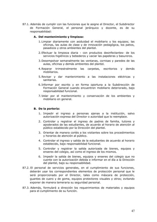 87.1. Además de cumplir con las funciones que le asigne el Director, el Subdirector
de Formación General, el personal jerárquico y docente, es de su
responsabilidad:
A. Del mantenimiento y limpieza:
1.Limpiar diariamente con asiduidad el mobiliario y los equipos; las
oficinas, las aulas de clase y de innovación pedagógica, los patios,
pasadizos y otros ambientes del plantel.
2.Efectuar la limpieza diaria - con productos desinfectantes- de los
servicios higiénicos y bebederos y vaciar las papeleras y basureros.
3.Desempolvar semanalmente las ventanas, cornisas y paredes de las
aulas, oficinas y demás ambientes del plantel.
4.Reparar trimestralmente las carpetas, escritorios y demás
mobiliarios.
5.Revisar y dar mantenimiento a las instalaciones eléctricas y
sanitarias.
6.Informar por escrito y en forma oportuna a la Subdirección de
Formación General cuando encuentren mobiliario deteriorado, bajo
responsabilidad funcional.
7.Velar por el mantenimiento y conservación de los ambientes y
mobiliario en general.
B. De la portería:
1. Impedir el ingreso a personas ajenas a la institución, salvo
autorización expresa del Director o autoridad que lo reemplace.
2. Controlar y registrar el ingreso de padres de familia, tutores y
apoderados de las estudiantes, de acuerdo al horario de atención al
público establecido por la Dirección del plantel.
3. Orientar de manera cortés a los visitantes sobre los procedimientos
y horarios de atención al público.
4. Controlar el ingreso y salida de la estudiantes de acuerdo al horario
establecido, bajo responsabilidad funcional.
5. Controlar y registrar la salida autorizada de bienes, equipos y
enseres del colegio, así como el ingreso de los mismos.
6. Impedir la salida de bienes, equipos y enseres del colegio que no
cuente con la autorización debida e informar en el día a la Dirección
del plantel, bajo su responsabilidad.
87.2. El personal de servicios generales, en el cumplimiento de sus funciones,
deberán usar los correspondientes elementos de protección personal que le
será proporcionado por el Director, tales como máscara de protección,
guantes de cuero y de goma, equipos protectores visuales y otros; evitando
exponer de manera temeraria su seguridad personal.
87.3. Además, formulará a dirección los requerimientos de materiales y equipos
para el cumplimiento de su función.
47
 