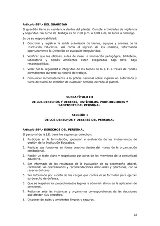 Artículo 88º.- DEL GUARDIÁN
El guardián tiene su residencia dentro del plantel. Cumple actividades de vigilancia
y seguridad. Su turno de trabajo es de 7.00 p.m. a 8.00 a.m. de lunes a domingo.
Es de su responsabilidad:
1. Controlar y registrar la salida autorizada de bienes, equipos y enseres de la
Institución Educativa, así como el ingreso de los mismos, informando
oportunamente la Dirección de cualquier irregularidad.
2. Verificar que las oficinas, aulas de clase e innovación pedagógica, biblioteca,
laboratorio y demás ambientes estén aseguradas bajo llave, bajo
responsabilidad.
3. Velar por la seguridad e integridad de los bienes de la I. E. a través de rondas
permanentes durante su horario de trabajo.
4. Comunicar inmediatamente a la policía nacional sobre ingreso no autorizado y
fuera del turno de atención de cualquier persona extraña al plantel.
SUBCAPÍTULO III
DE LOS DERECHOS Y DEBERES, ESTÍMULOS, PROHIBICIONES Y
SANCIONES DEL PERSONAL
SECCIÓN I
DE LOS DERECHOS Y DEBERES DEL PERSONAL
Artículo 89º.- DERECHOS DEL PERSONAL
El personal de la I.E. tiene los siguientes derechos:
1. Participar en la formulación, ejecución y evaluación de los instrumentos de
gestión de la Institución Educativa.
2. Realizar sus funciones en forma creativa dentro del marco de la organización
institucional.
3. Recibir un trato digno y respetuoso por parte de los miembros de la comunidad
educativa.
4. Ser informado de los resultados de la evaluación de su desempeño laboral,
recibiendo las orientaciones y recomendaciones adecuadas y oportunas, con la
reserva del caso.
5. Ser informado por escrito de los cargos que contra él se formulen para ejercer
su derecho de defensa.
6. Que se respeten los procedimientos legales y administrativos en la aplicación de
sanciones.
7. Reclamar ante las instancias y organismos correspondientes de las decisiones
que afecten sus derechos.
8. Disponer de aulas y ambientes limpios y seguros.
48
 