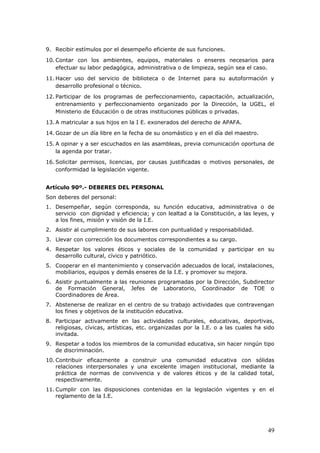 9. Recibir estímulos por el desempeño eficiente de sus funciones.
10. Contar con los ambientes, equipos, materiales o enseres necesarios para
efectuar su labor pedagógica, administrativa o de limpieza, según sea el caso.
11. Hacer uso del servicio de biblioteca o de Internet para su autoformación y
desarrollo profesional o técnico.
12. Participar de los programas de perfeccionamiento, capacitación, actualización,
entrenamiento y perfeccionamiento organizado por la Dirección, la UGEL, el
Ministerio de Educación o de otras instituciones públicas o privadas.
13. A matricular a sus hijos en la I E. exonerados del derecho de APAFA.
14. Gozar de un día libre en la fecha de su onomástico y en el día del maestro.
15. A opinar y a ser escuchados en las asambleas, previa comunicación oportuna de
la agenda por tratar.
16. Solicitar permisos, licencias, por causas justificadas o motivos personales, de
conformidad la legislación vigente.
Artículo 90º.- DEBERES DEL PERSONAL
Son deberes del personal:
1. Desempeñar, según corresponda, su función educativa, administrativa o de
servicio con dignidad y eficiencia; y con lealtad a la Constitución, a las leyes, y
a los fines, misión y visión de la I.E.
2. Asistir al cumplimiento de sus labores con puntualidad y responsabilidad.
3. Llevar con corrección los documentos correspondientes a su cargo.
4. Respetar los valores éticos y sociales de la comunidad y participar en su
desarrollo cultural, cívico y patriótico.
5. Cooperar en el mantenimiento y conservación adecuados de local, instalaciones,
mobiliarios, equipos y demás enseres de la I.E. y promover su mejora.
6. Asistir puntualmente a las reuniones programadas por la Dirección, Subdirector
de Formación General, Jefes de Laboratorio, Coordinador de TOE o
Coordinadores de Área.
7. Abstenerse de realizar en el centro de su trabajo actividades que contravengan
los fines y objetivos de la institución educativa.
8. Participar activamente en las actividades culturales, educativas, deportivas,
religiosas, cívicas, artísticas, etc. organizadas por la I.E. o a las cuales ha sido
invitada.
9. Respetar a todos los miembros de la comunidad educativa, sin hacer ningún tipo
de discriminación.
10. Contribuir eficazmente a construir una comunidad educativa con sólidas
relaciones interpersonales y una excelente imagen institucional, mediante la
práctica de normas de convivencia y de valores éticos y de la calidad total,
respectivamente.
11. Cumplir con las disposiciones contenidas en la legislación vigentes y en el
reglamento de la I.E.
49
 