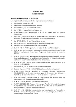 CAPÍTULO II
BASES LEGALES
Artículo 4º BASES LEGALES VIGENTES
Los dispositivos legales que sustentan el presente reglamento son:
1. Constitución Política del Perú.
2. La Convención sobre los Derechos del Niño.
3. Ley Nº 28044, Ley General de educación
4. Ley Nº 29944 Ley de Reforma Magisterial.
5. D.S.N°004-2013-ED. Reglamento e la Ley N° 29944 Ley De Reforma
Magisterial.
6. Ley 27741, Ley que establece la Política Educativa en Materia de Derechos
Humanos y crea un Plan Nacional para su difusión y Enseñanza.
7. Ley 27337, Código de los Niños y Adolescentes.
8. Ley Nº 27444, Ley del Procedimiento Administrativo General.
9. Ley N° 25035 Ley de Simplificación Administrativa
10. D.S. Nº 005-90-PCM, Reglamento de la Ley de Carrera Administrativa.
11. R.M. N° 657-2017-MINEDU. “Orientaciones para el Desarrollo del Año Escolar
2018 en Instituciones Educativas y Programas Educativos de la Educación
Básica”.
12. R.D. N° 034-2010-ED. “Normas para el Desarrollo de las Acciones de Tutoría y
Orientación Educativa” en las Direcciones Regionales de Educación, Unidades
de Gestión Educativa Local e Instituciones Educativas”.
13. R.M. N° 321-2017. Modificatoria de los literales a) e i) del numeral 6.4 de la
R.D. N° 0343-2010-ED.
14. Ley N° 28628, Ley de la Asociación de Padres de Familia.
15. Decreto Supremo N°008-2014-MINEDU de los Auxiliarles de Educación
16. R.M.N°161-2015-MINSA, Aprueba la Directiva Sanitaria N°063-2015-
MINSA/DGPS.V.01. Directiva Sanitaria para la Promoción de Quioscos y
Comedores Escolares Saludables en las Instituciones Educativas.
17. R.M. 1225-85-ED, Normas sobre la Determinación de Alumnos que han
obtenido los más altos puntajes de Educación.
18. R.M. Nº 1241-ED, Normas para Bibliotecas Escolares.
19. R.M.N° 0394-2008-ED, Aprueba “Normas que Regulan el Procedimiento para
la Aprobación de excursiones o Visitas de estudios de los estudiantes de
Educación Básica Regular, Especial y Alternativa”
20. R.M. Nº 1073-2002-ED, Procedimientos de Investigación y Protección de
Maltratos Físicos, Psicológicos o de Violencia Sexual, en agravio del Educando
cometidos por el Personal del Sector.
5
 