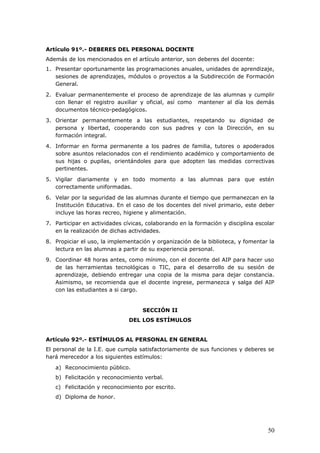 Artículo 91º.- DEBERES DEL PERSONAL DOCENTE
Además de los mencionados en el artículo anterior, son deberes del docente:
1. Presentar oportunamente las programaciones anuales, unidades de aprendizaje,
sesiones de aprendizajes, módulos o proyectos a la Subdirección de Formación
General.
2. Evaluar permanentemente el proceso de aprendizaje de las alumnas y cumplir
con llenar el registro auxiliar y oficial, así como mantener al día los demás
documentos técnico-pedagógicos.
3. Orientar permanentemente a las estudiantes, respetando su dignidad de
persona y libertad, cooperando con sus padres y con la Dirección, en su
formación integral.
4. Informar en forma permanente a los padres de familia, tutores o apoderados
sobre asuntos relacionados con el rendimiento académico y comportamiento de
sus hijas o pupilas, orientándoles para que adopten las medidas correctivas
pertinentes.
5. Vigilar diariamente y en todo momento a las alumnas para que estén
correctamente uniformadas.
6. Velar por la seguridad de las alumnas durante el tiempo que permanezcan en la
Institución Educativa. En el caso de los docentes del nivel primario, este deber
incluye las horas recreo, higiene y alimentación.
7. Participar en actividades cívicas, colaborando en la formación y disciplina escolar
en la realización de dichas actividades.
8. Propiciar el uso, la implementación y organización de la biblioteca, y fomentar la
lectura en las alumnas a partir de su experiencia personal.
9. Coordinar 48 horas antes, como mínimo, con el docente del AIP para hacer uso
de las herramientas tecnológicas o TIC, para el desarrollo de su sesión de
aprendizaje, debiendo entregar una copia de la misma para dejar constancia.
Asimismo, se recomienda que el docente ingrese, permanezca y salga del AIP
con las estudiantes a si cargo.
SECCIÓN II
DEL LOS ESTÍMULOS
Artículo 92º.- ESTÍMULOS AL PERSONAL EN GENERAL
El personal de la I.E. que cumpla satisfactoriamente de sus funciones y deberes se
hará merecedor a los siguientes estímulos:
a) Reconocimiento público.
b) Felicitación y reconocimiento verbal.
c) Felicitación y reconocimiento por escrito.
d) Diploma de honor.
50
 