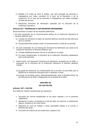 e) Medalla a la orden de Sara A. Bullón, que será otorgado las docentes o
trabajadoras por haber cumplido 25 a favor de la Educación o de la
Institución. En el caso de los docentes o trabajadores, por haber cumplido
30 años de servicio.
f) Resolución Directoral de felicitación expedida por la dirección de la
Institución Educativa.
Artículo 93º.- ESTÍMULOS A LOS DOCENTES DEFENSORES
Reconocimiento a la labor de los docentes defensores:
1. Se hará merecedor de un reconocimiento público de la Institución Educativa el
docente defensor que:
a) Cumpla con eficiencia su labor de docente defensor durante los dos años que
dura su periodo.
b) Excepcionalmente pueden recibir el reconocimiento a mitad de su periodo.
2. Se hará merecedor de una Resolución Directoral de felicitación por parte de la
Institución Educativa el docente defensor que:
a) Cumpla satisfactoriamente más de un periodo en el cargo.
b) En casos excepcionales, la Directora de la Institución Educativa establecerá
este reconocimiento.
3. Podrá recibir una Resolución Directoral de felicitación expedida por la UGEL, a
propuesta de la Directora de la Institución Educativa el docente defensor
cuando:
a) Su grado de eficiencia, en el desempeño de su función, ha permitido que la
DESNA de la Institución Educativa sea un ejemplo a imitar.
b) Cuando ha brindado apoyo, desinteresadamente, para el fortalecimiento de
las Defensorías de Niño y Adolescente en el ámbito de la UGEL.
SECCIÓN III
DE LAS FALTAS
Artículo 94º.- FALTAS
Son faltas de carácter disciplinarias las siguientes:
1. Incumplir las normas establecidas en las leyes vigentes y en el presente
reglamento.
2. Abandonar el aula o el plantel en horas de labor sin permiso ni justificación
alguna, excepto en las horas libres.
3. Dedicarse en hora de trabajo a otras actividades ajenas a su función o
distintas del cargo.
4. Incumplir las órdenes de sus superiores, sujetas a ley.
51
 