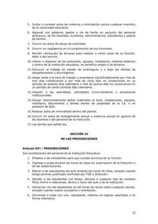5. Incitar o cometer actos de violencia o intimidación contra cualquier miembro
de la comunidad educativa.
6. Agraviar con palabras, gestos o vía de hecho en perjuicio del personal
jerárquico, de los docentes, auxiliares, administrativos, estudiantes y padres
de familia.
7. Incurrir en actos de abuso de autoridad.
8. Incurrir en negligencia en el cumplimiento de sus funciones.
9. Percibir retribución de terceros para realizar u omitir actos de su función,
labor o del servicio.
10. Utilizar o disponer de los ambientes, equipos, mobiliarios, material didáctico
y dinero de la institución educativa, en beneficio propio o de terceros.
11. Concurrir al trabajo en estado de embriaguez u o bajo los efectos de
estupefacientes u alucinógenos.
12. Llegar tarde a la hora de trabajo o ausentarse injustificadamente por más de
tres días consecutivos o por más de cinco días no consecutivos en un
período de sesenta días calendario o más de quince días no consecutivos en
un período de ciento ochenta días calendario.
13. Inasistir a las asambleas, actividades cívico-escolares y actuaciones
institucionales.
14. Causar intencionalmente daños materiales al local, instalaciones, equipos,
mobiliario, documentos y demás bienes de propiedad de la I.E. o en
posesión de ésta.
15. Realizar actos de inmoralidad dentro del plantel.
16. Incurrir en actos de hostigamiento sexual o violencia sexual en agravio de
las alumnas o del personal de la institución.
17. Las demás que señale ley.
SECCIÓN IV
DE LAS PROHIBICIONES
Artículo 95º.- PROHIBICIONES
Son prohibiciones del personal de la Institución Educativa:
1. Emplear a las estudiantes para que cumpla servicios de su función.
2. Ingresar a aulas durante las horas de clase sin autorización de la Dirección o
de las Subdirecciones.
3. Retirar a las estudiantes del aula durante las horas de clase, excepto cuando
tenga permiso justificado verificado por TOE o Dirección.
4. Saludar a las estudiantes con besos, abrazos o cualquier tipo de contacto
físico íntimo e indecoroso, dentro o fuera del aula o de la institución.
5. Conversar con las estudiantes en las horas de recreo sobre cualquier asunto,
excepto cuando realice consejería u orientación.
6. Conversar a solas con una estudiante, máxime en lugares apartados y en
forma reiterativa.
52
 