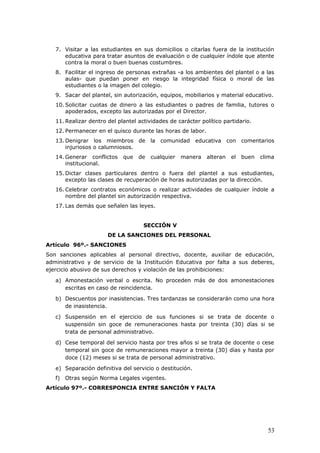 7. Visitar a las estudiantes en sus domicilios o citarlas fuera de la institución
educativa para tratar asuntos de evaluación o de cualquier índole que atente
contra la moral o buen buenas costumbres.
8. Facilitar el ingreso de personas extrañas -a los ambientes del plantel o a las
aulas- que puedan poner en riesgo la integridad física o moral de las
estudiantes o la imagen del colegio.
9. Sacar del plantel, sin autorización, equipos, mobiliarios y material educativo.
10. Solicitar cuotas de dinero a las estudiantes o padres de familia, tutores o
apoderados, excepto las autorizadas por el Director.
11. Realizar dentro del plantel actividades de carácter político partidario.
12. Permanecer en el quisco durante las horas de labor.
13. Denigrar los miembros de la comunidad educativa con comentarios
injuriosos o calumniosos.
14. Generar conflictos que de cualquier manera alteran el buen clima
institucional.
15. Dictar clases particulares dentro o fuera del plantel a sus estudiantes,
excepto las clases de recuperación de horas autorizadas por la dirección.
16. Celebrar contratos económicos o realizar actividades de cualquier índole a
nombre del plantel sin autorización respectiva.
17. Las demás que señalen las leyes.
SECCIÓN V
DE LA SANCIONES DEL PERSONAL
Artículo 96º.- SANCIONES
Son sanciones aplicables al personal directivo, docente, auxiliar de educación,
administrativo y de servicio de la Institución Educativa por falta a sus deberes,
ejercicio abusivo de sus derechos y violación de las prohibiciones:
a) Amonestación verbal o escrita. No proceden más de dos amonestaciones
escritas en caso de reincidencia.
b) Descuentos por inasistencias. Tres tardanzas se considerarán como una hora
de inasistencia.
c) Suspensión en el ejercicio de sus funciones si se trata de docente o
suspensión sin goce de remuneraciones hasta por treinta (30) días si se
trata de personal administrativo.
d) Cese temporal del servicio hasta por tres años si se trata de docente o cese
temporal sin goce de remuneraciones mayor a treinta (30) días y hasta por
doce (12) meses si se trata de personal administrativo.
e) Separación definitiva del servicio o destitución.
f) Otras según Norma Legales vigentes.
Artículo 97º.- CORRESPONCIA ENTRE SANCIÓN Y FALTA
53
 