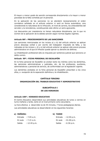 El mayor o menor grado de sanción corresponde directamente a la mayor o menor
gravedad de la falta cometida por el personal.
En la aplicación de las sanciones no se atenderá necesariamente el orden
correlativo señalado en el artículo anterior ni será en forma automática; sino
considerando la naturaleza de la infracción, el nivel de carrera, los antecedentes del
servidor y la reincidencia, constituyendo este último un serio agravante.
Los descuentos por inasistencia no tienen naturaleza disciplinaria, por lo que no
eximen de la aplicación de la debida sanción según normas legales vigentes.
Artículo 98º.- PROCEDIMIENTO DE LAS SANCIONES
Las sanciones mencionadas en los incisos a) y b) del artículo anterior se aplican
previo descargo verbal o por escrito del trabajador imputado de falta, y las
indicadas en los incisos c, d) y e) del artículo anterior se aplican sólo previo proceso
administrativo en el que el infractor puede ejercer su derecho de defensa.
La inhabilitación profesional sólo es impuesta por sentencia judicial que sanciona un
delito común.
Artículo 99º.- FICHA PERSONAL DE ESCALAFÓN
En la ficha personal de Escalafón se anotan tanto los méritos como los deméritos,
las sanciones administrativas y judiciales, etc. de los profesores, auxiliares,
administrativos y personal de servicio, de conformidad con la legislación vigente.
Los deméritos anotados en la ficha personal de Escalafón prescriben a los cinco
años, a excepción de la separación definitiva y la inhabilitación.
CAPÍTULO TERCERO
ORGANIZACIÓN DEL TRABAJO EDUCATIVO Y ADMINISTRATIVO
SUBCAPÍTULO I
DE LOS HORARIOS
Artículo 100º.- HORARIO EDUCATIVO
El Centro Educativo desarrollará sus actividades educativas de lunes a viernes en
turno mañana y tarde, tanto en el nivel primario como secundario.
La hora efectiva a desarrollar es de 45 minutos, 7 horas pedagógicas diarias.
Las actividades educativas se desarrollarán en los siguientes horarios:
a) MAÑANA:
Entrada : 7:05 a.m.
En aula : 7.15 a.m.
Salida : 12:45 p.m.
b) TARDE
Entrada : 12.50 p.m.
En aula : 01.00 p.m.
Salida : 6:30 p.m.
54
 