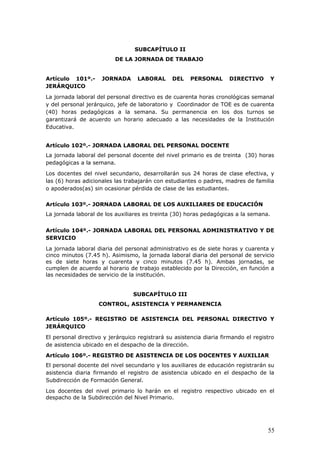 SUBCAPÍTULO II
DE LA JORNADA DE TRABAJO
Artículo 101º.- JORNADA LABORAL DEL PERSONAL DIRECTIVO Y
JERÁRQUICO
La jornada laboral del personal directivo es de cuarenta horas cronológicas semanal
y del personal jerárquico, jefe de laboratorio y Coordinador de TOE es de cuarenta
(40) horas pedagógicas a la semana. Su permanencia en los dos turnos se
garantizará de acuerdo un horario adecuado a las necesidades de la Institución
Educativa.
Artículo 102º.- JORNADA LABORAL DEL PERSONAL DOCENTE
La jornada laboral del personal docente del nivel primario es de treinta (30) horas
pedagógicas a la semana.
Los docentes del nivel secundario, desarrollarán sus 24 horas de clase efectiva, y
las (6) horas adicionales las trabajarán con estudiantes o padres, madres de familia
o apoderados(as) sin ocasionar pérdida de clase de las estudiantes.
Artículo 103º.- JORNADA LABORAL DE LOS AUXILIARES DE EDUCACIÓN
La jornada laboral de los auxiliares es treinta (30) horas pedagógicas a la semana.
Artículo 104º.- JORNADA LABORAL DEL PERSONAL ADMINISTRATIVO Y DE
SERVICIO
La jornada laboral diaria del personal administrativo es de siete horas y cuarenta y
cinco minutos (7.45 h). Asimismo, la jornada laboral diaria del personal de servicio
es de siete horas y cuarenta y cinco minutos (7.45 h). Ambas jornadas, se
cumplen de acuerdo al horario de trabajo establecido por la Dirección, en función a
las necesidades de servicio de la institución.
SUBCAPÍTULO III
CONTROL, ASISTENCIA Y PERMANENCIA
Artículo 105º.- REGISTRO DE ASISTENCIA DEL PERSONAL DIRECTIVO Y
JERÁRQUICO
El personal directivo y jerárquico registrará su asistencia diaria firmando el registro
de asistencia ubicado en el despacho de la dirección.
Artículo 106º.- REGISTRO DE ASISTENCIA DE LOS DOCENTES Y AUXILIAR
El personal docente del nivel secundario y los auxiliares de educación registrarán su
asistencia diaria firmando el registro de asistencia ubicado en el despacho de la
Subdirección de Formación General.
Los docentes del nivel primario lo harán en el registro respectivo ubicado en el
despacho de la Subdirección del Nivel Primario.
55
 