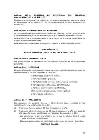 Artículo 107º.- REGISTRO DE ASISTENCIA DEL PERSONAL
ADMINISTRATIVO Y DE SERVICO
El personal administrativo, de biblioteca y de servicio registrará su asistencia diaria
en el despacho de la Subdirección de Formación General firmando el registro de
asistencias.
Artículo 108º.- PERMANENCIA DEL PERSONAL
La permanencia del personal directivo, jerárquico, docente, auxiliar, administrativo
y de servicio está sujeta a las normas vigentes y al presente reglamento interno.
Está prohibido hacer abandono del local de la institución educativa en las horas de
trabajo, excepto las horas libres.
Para las salidas excepcionales es obligatorio solicitar la autorización por escrito.
SUBCAPÍTULO IV
DE LAS JUSTIFICACIONES, LICENCIAS Y VACACIONES
Artículo 109º.- JUSTIFICACIONES
Las justificaciones, se realizaran por los motivos expuestos en la normatividad
pertinente.
Artículo 110º.- LICENCIAS
El personal docente y administrativo tiene derecho a solicitar licencia con goce de
remuneraciones o sin ella, según sea el caso, por:
a) Enfermedad o accidente común.
b) Por maternidad o gravidez.
c) Por fallecimiento cónyuge, padres, hijos o hermanos.
d) Por capacitación oficializada por el MINEDU.
e) Por beca con intervención del MINEDU.
f)Por citación expresa judicial, militar o policial.
g) Por motivos particulares.
Artículo 111º.- VACACIONES
Las vacaciones del personal docente y administrativo están reguladas en las
respectivas leyes y reglamentos del sector:
a) El personal docente goza de 60 días de vacaciones al año.
b) El personal administrativo goza de 30 días de vacaciones al año y de acuerdo
a lo siguiente pautas establecidas por necesidad de servicio de la I.E.:
- Las vacaciones no son acumulables, por lo que la solicitud tendrá efecto
hasta un año de retroactividad.
- El periodo vacacional no será solicitado en los meses de marzo y diciembre.
CAPÍTULO CUARTO
56
 
