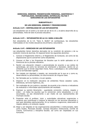 DERECHOS, DEBERES, PRESENTACIÓN PERSONAL, ASISTENCIA Y
PUNTUALIDAD, ROHIBICIONES, ESTÍMULOS, FALTAS Y
SANCIONES DE LAS ESTUDIANTES
SUBCAPITULO I
DE LOS DERECHOS, DEBERES Y PROHIBICIONES
Artículo 112º.- CENTRALIDAD DE LAS ESTUDIANTES
Las estudiantes son el centro y la razón de ser de la I.E. y el pleno desarrollo de su
personalidad, meta de todo el proceso educativo.
Artículo 113º.- ESTUDIANTES DE LA I.E. SARA A BULLÓN
Son estudiantes de la I.E. “Sara A. Bullón” de Lambayeque, las estudiantes
matriculadas en los niveles educativos de primaria y secundaria.
Artículo 114º.- DERECHOS DE LAS ESTUDIANTES
Las estudiantes tienen derechos derivados de su condición de persona y de su
condición misma de alumnas. En especial tienen los siguientes derechos:
1. Conocer el Reglamento Interno y el Reglamento de Conducta; así como de las
disposiciones que le conciernen como estudiantes.
2. Conocer el Plan y los Programas de Estudios que le serán aplicados en el
transcurso de su proceso educativo.
3. Recibir una educación integral y personalizada de acuerdo a sus estilos de
aprendizaje, así como los servicios de orientación y bienestar, dentro de un
ambiente que le brinde seguridad moral, física y psicológica y de conformidad
con la normatividad vigente.
4. Ser tratada con dignidad y respeto, ser reconocida por lo que es y como es,
desarrollando su personalidad, sin discriminación de ninguna clase.
5. Ser llamadas por su nombre y no por apodos.
6. Disponer en la institución educativa de ambientes físicos aseados: aulas,
bibliotecas, servicios higiénicos, etc.
7. Ser evaluadas de con justicia y equidad, de acuerdo a los criterios e indicadores
de evaluación e informadas oportunamente del resultado.
8. Expresar su opinión libremente - guardando corrección, cordura, respeto y
orden - en todos los asuntos que le conciernen como estudiantes y a ser
escuchadas, ya sea directamente o por medio de sus representantes del
municipio escolar.
9. Presentar ante el profesor, tutor y autoridades educativas sugerencias o
reclamos que contribuyan a mejorar la atención en los servicios educativos y
que sean atendidos oportunamente. En su reclamo o sugerencia, observarán el
respeto debido y el conducto regular.
10. Elegir y ser elegidas en las organizaciones estudiantiles o institucionales, tales
como Clubes, Municipio Escolar, Consejo Educativo Institucional, Comité de
Tutoría, Convivencia y Disciplina Escolar; así como ser respetadas en sus
funciones.
57
 