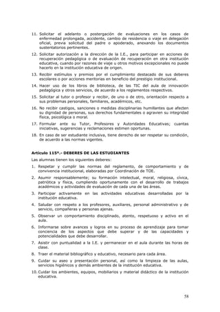 11. Solicitar el adelanto o postergación de evaluaciones en los casos de
enfermedad prolongada, accidente, cambio de residencia o viaje en delegación
oficial, previa solicitud del padre o apoderado, anexando los documentos
sustentatorios pertinentes.
12. Solicitar autorización a la dirección de la I.E., para participar en acciones de
recuperación pedagógica o de evaluación de recuperación en otra institución
educativa, cuando por razones de viaje u otros motivos excepcionales no puede
hacerlo en la institución educativa de origen.
13. Recibir estímulos y premios por el cumplimiento destacado de sus deberes
escolares o por acciones meritorias en beneficio del prestigio institucional.
14. Hacer uso de los libros de biblioteca, de las TIC del aula de innovación
pedagógica y otros servicios, de acuerdo a los reglamentos respectivos.
15. Solicitar al tutor o profesor y recibir, de uno o de otro, orientación respecto a
sus problemas personales, familiares, académicos, etc.
16. No recibir castigos, sanciones o medidas disciplinarias humillantes que afecten
su dignidad de personas, sus derechos fundamentales o agravien su integridad
física, psicológica o moral.
17. Formular ante su Tutor, Profesores y Autoridades Educativas; cuantas
iniciativas, sugerencias y reclamaciones estimen oportunas.
18. En caso de ser estudiante inclusiva, tiene derecho de ser respetar su condición,
de acuerdo a las normas vigentes.
Artículo 115º.- DEBERES DE LAS ESTUDIANTES
Las alumnas tienen los siguientes deberes:
1. Respetar y cumplir las normas del reglamento, de comportamiento y de
convivencia institucional, elaboradas por Coordinación de TOE.
2. Asumir responsablemente; su formación intelectual, moral, religiosa, cívica,
patriótica y física, cumpliendo oportunamente con el desarrollo de trabajos
académicos y actividades de evaluación de cada una de las áreas.
3. Participar activamente en las actividades educativas desarrolladas por la
institución educativa.
4. Saludar con respeto a los profesores, auxiliares, personal administrativo y de
servicio, compañeras y personas ajenas.
5. Observar un comportamiento disciplinado, atento, respetuoso y activo en el
aula.
6. Informarse sobre avances y logros en su proceso de aprendizaje para tomar
conciencia de los aspectos que debe superar y de las capacidades y
potencialidades que debe desarrollar.
7. Asistir con puntualidad a la I.E. y permanecer en el aula durante las horas de
clase.
8. Traer el material bibliográfico y educativo, necesario para cada área.
9. Cuidar su aseo y presentación personal, así como la limpieza de las aulas,
servicios higiénicos y demás ambientes de la institución educativa.
10. Cuidar los ambientes, equipos, mobiliarios y material didáctico de la institución
educativa.
58
 