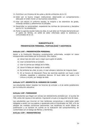 11. Contribuir con limpieza de las aulas y demás ambientes de la I.E.
12. Velar por la buena imagen institucional, observando un comportamiento
adecuado al orden moral y a las buenas costumbres.
13. Usar con decoro el uniforme escolar, la insignia y los distintivos de grado,
evitando cambios y aditamentos no oficiales.
14. Desarrollar su personalidad, respetando las normas de convivencia y disciplina
que la I.E. ha establecido.
15. Portar la agenda escolar todos los días, la cual debe ser firmada diariamente por
el padre de familia, en señal de estar informado sobre la asistencia y
comunicados de la I.E.
SUBCAPITULO II
PRESENTACION PERSONAL, PUNTUALIDAD Y ASISTENCIA
Artículo 116º.- PRESENTACIÓN PERSONAL
Asistir a la Institución Educativa correctamente uniformada, excepto en casos
excepcionales autorizados por la Dirección. Ello implica:
a) Llevar lazo de color azul o negro que sujete el cabello.
b) Usar correctamente el corbatín.
c) Usar la camisa por debajo de la falda.
d) Llevar la falda por debajo de la rodilla.
e) No pintarse las uñas, la cara, ni usar alhajas o adornos de ninguna clase.
f) En el horario de Educación Física las alumnas asistirán con buzo y polo
oficiales, zapatillas y calcetines blancos. El buzo debe ser usado a la
cintura y el polo, por debajo de éste.
Artículo 117º.-RESPECTO AL HORARIO DE CLASES
Las estudiantes deben respetar los horarios de entrada y el de salida establecidos
por la institución educativa.
Artículo 118º.-TARDANZAS
Las estudiantes que llegan con retraso son debidamente anotados por el auxiliar de
TOE, antes del ingreso a los salones. Ingresarán al aula a la segunda hora de clase.
Las estudiantes que incurran en tres tardanzas consecutivas o alternadas están
obligadas a asistir con sus padres o apoderado ante el Coordinador de TOE, a fin de
adoptar las medidas correctivas pertinentes. Las tardanzas no serán objeto de
justificación y se tendrán en cuenta en la evaluación del comportamiento, de
conformidad con el Código de Méritos y Deméritos.
Artículo 119º.- INASISTENCIAS
59
 