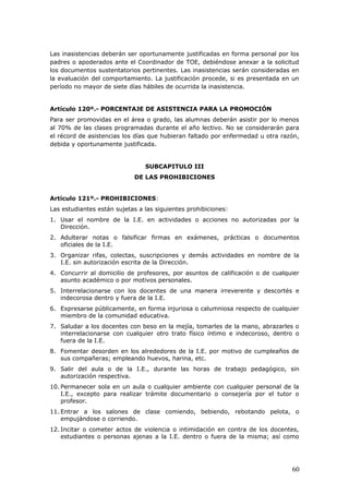 Las inasistencias deberán ser oportunamente justificadas en forma personal por los
padres o apoderados ante el Coordinador de TOE, debiéndose anexar a la solicitud
los documentos sustentatorios pertinentes. Las inasistencias serán consideradas en
la evaluación del comportamiento. La justificación procede, si es presentada en un
período no mayor de siete días hábiles de ocurrida la inasistencia.
Artículo 120º.- PORCENTAJE DE ASISTENCIA PARA LA PROMOCIÓN
Para ser promovidas en el área o grado, las alumnas deberán asistir por lo menos
al 70% de las clases programadas durante el año lectivo. No se considerarán para
el récord de asistencias los días que hubieran faltado por enfermedad u otra razón,
debida y oportunamente justificada.
SUBCAPITULO III
DE LAS PROHIBICIONES
Artículo 121º.- PROHIBICIONES:
Las estudiantes están sujetas a las siguientes prohibiciones:
1. Usar el nombre de la I.E. en actividades o acciones no autorizadas por la
Dirección.
2. Adulterar notas o falsificar firmas en exámenes, prácticas o documentos
oficiales de la I.E.
3. Organizar rifas, colectas, suscripciones y demás actividades en nombre de la
I.E. sin autorización escrita de la Dirección.
4. Concurrir al domicilio de profesores, por asuntos de calificación o de cualquier
asunto académico o por motivos personales.
5. Interrelacionarse con los docentes de una manera irreverente y descortés e
indecorosa dentro y fuera de la I.E.
6. Expresarse públicamente, en forma injuriosa o calumniosa respecto de cualquier
miembro de la comunidad educativa.
7. Saludar a los docentes con beso en la mejía, tomarles de la mano, abrazarles o
interrelacionarse con cualquier otro trato físico íntimo e indecoroso, dentro o
fuera de la I.E.
8. Fomentar desorden en los alrededores de la I.E. por motivo de cumpleaños de
sus compañeras; empleando huevos, harina, etc.
9. Salir del aula o de la I.E., durante las horas de trabajo pedagógico, sin
autorización respectiva.
10. Permanecer sola en un aula o cualquier ambiente con cualquier personal de la
I.E., excepto para realizar trámite documentario o consejería por el tutor o
profesor.
11. Entrar a los salones de clase comiendo, bebiendo, rebotando pelota, o
empujándose o corriendo.
12. Incitar o cometer actos de violencia o intimidación en contra de los docentes,
estudiantes o personas ajenas a la I.E. dentro o fuera de la misma; así como
60
 