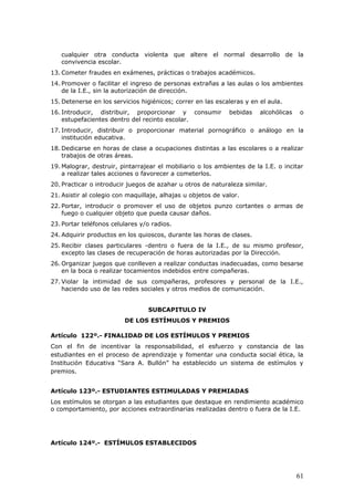 cualquier otra conducta violenta que altere el normal desarrollo de la
convivencia escolar.
13. Cometer fraudes en exámenes, prácticas o trabajos académicos.
14. Promover o facilitar el ingreso de personas extrañas a las aulas o los ambientes
de la I.E., sin la autorización de dirección.
15. Detenerse en los servicios higiénicos; correr en las escaleras y en el aula.
16. Introducir, distribuir, proporcionar y consumir bebidas alcohólicas o
estupefacientes dentro del recinto escolar.
17. Introducir, distribuir o proporcionar material pornográfico o análogo en la
institución educativa.
18. Dedicarse en horas de clase a ocupaciones distintas a las escolares o a realizar
trabajos de otras áreas.
19. Malograr, destruir, pintarrajear el mobiliario o los ambientes de la I.E. o incitar
a realizar tales acciones o favorecer a cometerlos.
20. Practicar o introducir juegos de azahar u otros de naturaleza similar.
21. Asistir al colegio con maquillaje, alhajas u objetos de valor.
22. Portar, introducir o promover el uso de objetos punzo cortantes o armas de
fuego o cualquier objeto que pueda causar daños.
23. Portar teléfonos celulares y/o radios.
24. Adquirir productos en los quioscos, durante las horas de clases.
25. Recibir clases particulares -dentro o fuera de la I.E., de su mismo profesor,
excepto las clases de recuperación de horas autorizadas por la Dirección.
26. Organizar juegos que conlleven a realizar conductas inadecuadas, como besarse
en la boca o realizar tocamientos indebidos entre compañeras.
27. Violar la intimidad de sus compañeras, profesores y personal de la I.E.,
haciendo uso de las redes sociales y otros medios de comunicación.
SUBCAPITULO IV
DE LOS ESTÍMULOS Y PREMIOS
Artículo 122º.- FINALIDAD DE LOS ESTÍMULOS Y PREMIOS
Con el fin de incentivar la responsabilidad, el esfuerzo y constancia de las
estudiantes en el proceso de aprendizaje y fomentar una conducta social ética, la
Institución Educativa “Sara A. Bullón” ha establecido un sistema de estímulos y
premios.
Artículo 123º.- ESTUDIANTES ESTIMULADAS Y PREMIADAS
Los estímulos se otorgan a las estudiantes que destaque en rendimiento académico
o comportamiento, por acciones extraordinarias realizadas dentro o fuera de la I.E.
Artículo 124º.- ESTÍMULOS ESTABLECIDOS
61
 